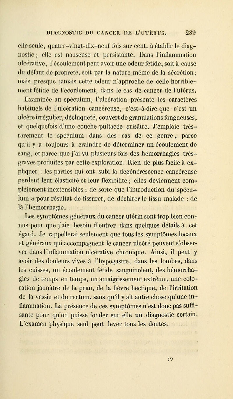 elle seule, quatre-vingt-dix-neuf fois sur cent, à établir le diag- nostic ; elle est nauséuse et persistante. Dans l'inflammation ulcérative, l'écoulement peut avoir une odeur fétide, soit à cause du défaut de propreté, soit par la nature même de la sécrétion; mais presque jamais cette odeur n'approche de celle horrible- ment fétide de l'écoulement, dans le cas de cancer de l'utérus. Examinée au spéculum, l'ulcération présente les caractères habituels de l'ulcération cancéreuse, c'est-à-dire que c'est un ulcère irrégulier, déchiqueté, couvert de granulations fongueuses, et quelquefois d'une couche pultacée grisâtre. J'emploie très- rarement le spéculum dans des cas de ce genre, parce qu'il y a toujours à craindre de déterminer un écoulement de sang, et parce que j'ai vu plusieurs fois des hémorrhagies très- graves produites par cette exploration. Rien de plus facile à ex- pliquer : les parties qui ont subi la dégénérescence cancéreuse perdent leur élasticité et leur flexibilité ; elles deviennent com- plètement inextensibles ; de sorte que l'introduction du spécu- lum a pour résultat de fissurer, de déchirer le tissu malade : de là l'hémorrhagie. Les symptômes généraux du cancer utérin sont trop bien con- nus pour que j'aie besoin d'entrer dans quelques détails à cet égard. Je rappellerai seulement que tous les symptômes locaux et généraux qui accompagnent le cancer ulcéré peuvent s'obser- ver dans l'inflammation ulcérative chronique. Ainsi, il peut y avoir des douleurs vives à l'hypogastre, dans les lombes, dans les cuisses, un écoulement fétide sanguinolent, des hémorrha- gies de temps en temps, un amaigrissement extrême, unercolo- ration jaunâtre de la peau, de la fièvre hectique, de l'irritation de la vessie et du rectum, sans qu'il y ait autre chose qu'une in- flammation. La présence de ces symptômes n'est donc pas suffi- sante pour qu'on puisse fonder sur elle un diagnostic certain. L'examen physique seul peut lever tous les doutes. 19