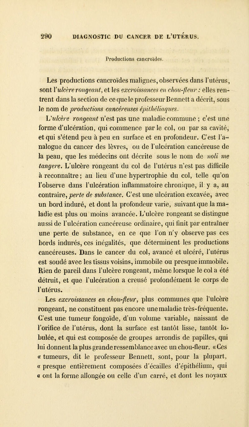 Productions cancroïdes. Les productions cancroïdes malignes, observées dans l'utérus, sont l'ulcère rongeant, et les excroissances en chou-fleur : elles ren- trent dans la section de ce que le professeur Bennett a décrit, sous le nom de productions cancéreuses épithéliaqiies. h'ulcère rongeant n'est pas une maladie commune ; c'est une forme d'ulcération, qui commence par le col, ou par sa cavité, et qui s'étend peu à peu en surface et en profondeur. C'est l'a- nalogue du cancer des lèvres, ou de l'ulcération cancéreuse de la peau, que les médecins ont décrite sous le nom de noli me tangere. L'ulcère rongeant du col de l'utérus n'est pas difficile à reconnaître ; au lieu d'une hypertrophie du col, telle qu'on l'observe dans l'ulcération inflammatoire chronique, il y a, au contraire, joer^e de substance. C'est une ulcération excavée, avec un bord induré, et dont la profondeur varie, suivant que la ma- ladie est plus ou moins avancée. L'ulcère rongeant se distingue aussi de l'ulcération cancéreuse ordinaire, qui finit par entraîner une perte de substance, en ce que l'on n'y observe pas ces bords indurés, ces inégalités, que déterminent les productions cancéreuses. Dans le cancer du col, avancé et ulcéré, l'utérus est soudé avec les tissus voisins, immobile ou presque immobile. Rien de pareil dans l'ulcère rongeant, même lorsque le col a été détruit, et que l'ulcération a creusé profondément le corps de l'utérus. Les excroissances en chou-fleur, plus communes que l'ulcère rongeant, ne constituent pas encore une maladie très-fréquente. C'est une tumeur fongoïde, d'un volume variable, naissant de l'orifice de l'utérus, dont la surface est tantôt lisse, tantôt lo- bulée, et qui est composée de groupes arrondis de papilles, qui lui donnent la plus grande ressemblance avec un chou-fleur. «Ces « tumeurs, dit le professeur Bennett, sont, pour la plupart, « presque entièrement composées d'écaillés d'épithélium, qui G ont la forme allongée ou celle d'un carré, et dont les noyaux