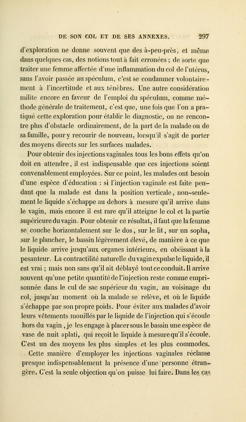 d'exploration ne donne souvent que des à-peu-près, et môme dans quelques cas, des notions tout à fait erronées ; de sorte que traiter une femme affectée d'une inflammation du col de l'utérus, sans l'avoir passée au spéculum, c'est se condamner volontaire- ment à l'incertitude et aux ténèbres. Une autre considération milite encore en faveur de l'emploi du spéculum, comme mé- thode générale de traitement, c'est que, une fois que l'on a pra- tiqué cette exploration pour établir le diagnostic, on ne rencon- tre plus d'obstacle ordinairement, de la part de la malade ou de sa famille, pour y recourir de nouveau, lorsqu'il s'agit de porter des moyens directs sur les surfaces malades. Pour obtenir des injections vaginales tous les bons effets qu'on doit en attendre, il est indispensable que ces injections soient convenablement employées. Sur ce point, les malades ont besoin d'une espèce d'éducation : si l'injection vaginale est faite pen- dant que la malade est dans la position verticale, non-seule- ment le liquide s'échappe au dehors à mesure qu'il arrive dans le vagin, mais encore il est rare qu'il atteigne le col et la partie supérieure du vagin. Pour obtenir ce résultat, il faut que la femme se couche horizontalement sur le dos, sur le lit, sur un sopha, sur le plancher, le bassin légèrement élevé, de manière à ce que le liquide arrive jusqu'aux organes intérieurs, en obéissant à la pesanteur. La contractilité naturelle du vagin expulse le liquide, il est vrai ; mais non sans qu'il ait déblayé toutceconduit.il arrive souvent qu'une petite quantité de l'injection reste comme empri- sonnée dans le cul de sac supérieur du vagin, au voisinage du col, jusqu'au moment où la malade se relève, et où le liquide s'échappe par son propre poids. Pour éviter aux malades d'avoir leurs vêtements mouillés par le liquide de l'injection qui s'écoule hors du vagin , je les engage à placer sous le bassin une espèce de vase de nuit aplati, qui reçoit le liquide à mesure qu'il s'écoule. C'est un des moyens les plus simples et les plus commodes. Cette manière d'employer les injections vaginales réclame presque indispensablement la présence d'une personne étran-*- gère. C'est la seule objection qu'on puisse lui faire. Dans les, çb.s.