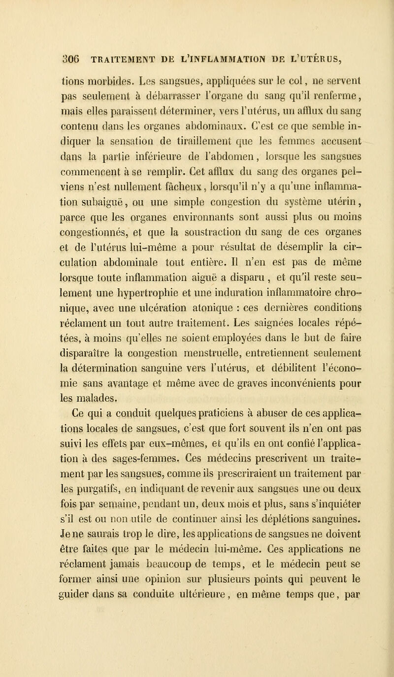 lions morbides. Les sangsues, appliquées sur le col, ne servent pas seulement à débarrasser l'organe du sang qu'il renferme, mais elles paraissent déterminer, vers l'utérus, un afflux du sang contenu dans les organes abdominaux. C'est ce que semble in- diquer la sensation de tiraillement que les femmes accusent dans la partie inférieure de l'abdomen, lorsque les sangsues commencent à se remplir. Cet atïïux du sang des organes pel- viens n'est nullement fâcheux, lorsqu'il n'y a qu'une inflamma- tion subaiguë, ou une simple congestion du système utérin, parce que les organes environnants sont aussi plus ou moins congestionnés, et que la soustraction du sang de ces organes et de l'utérus lui-même a pour résultat de désemplir la cir- culation abdominale tout entière. Il n'en est pas de même lorsque toute inflammation aiguë a disparu , et qu'il reste seu- lement une hypertrophie et une induration inflammatoire chro- nique, avec une ulcération atonique : ces dernières conditions réclament un tout autre traitement. Les saignées locales répé- tées, à moins qu'elles ne soient employées dans le but de faire disparaître la congestion menstruelle, entretiennent seulement la détermination sanguine vers l'utérus, et débilitent l'écono- mie sans avantage et même avec de graves inconvénients pour les malades. Ce qui a conduit quelques praticiens à abuser de ces applica- tions locales de sangsues, c'est que fort souvent ils n'en ont pas suivi les effets par eux-mêmes, et qu'ils en ont confié l'applica- tion à des sages-femmes. Ces médecins prescrivent un traite- ment par les sangsues, comme ils prescriraient un traitement par les purgatifs, en indiquant de revenir aux sangsues une ou deux fois par semaine, pendant un, deux mois et plus, sans s'inquiéter s'il est ou non utile de continuer ainsi les déplétions sanguines. Je ne saurais trop le dire, les applications de sangsues ne doivent être faites que par le médecin lui-même. Ces applications ne réclament jamais beaucoup de temps, et le médecin peut se former ainsi une opinion sur plusieurs points qui peuvent le guider dans sa conduite ultérieure, en même temps que, par