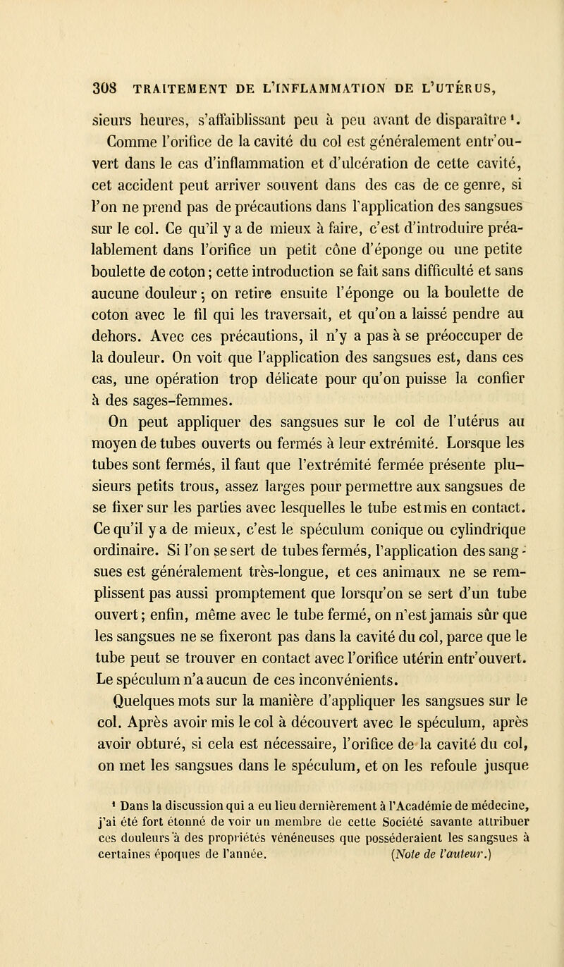 sieurs heures, s'affaiblissant peu h peu avant de disparaître'. Comme l'oritîce de la cavité du col est généralement entr'ou- vert dans le cas d'inflammation et d'ulcération de cette cavité, cet accident peut arriver souvent dans des cas de ce genre, si l'on ne prend pas de précautions dans l'application des sangsues sur le col. Ce qu'il y a de mieux à faire, c'est d'introduire préa- lablement dans l'orifice un petit cône d'épongé ou une petite boulette de coton ; cette introduction se fait sans difficulté et sans aucune douleur -, on retire ensuite l'éponge ou la boulette de coton avec le fil qui les traversait, et qu'on a laissé pendre au dehors. Avec ces précautions, il n'y a pas à se préoccuper de la douleur. On voit que l'application des sangsues est, dans ces cas, une opération trop délicate pour qu'on puisse la confier à des sages-femmes. On peut appliquer des sangsues sur le col de l'utérus au moyen de tubes ouverts ou fermés à leur extrémité. Lorsque les tubes sont fermés, il faut que l'extrémité fermée présente plu- sieurs petits trous, assez larges pour permettre aux sangsues de se fixer sur les parties avec lesquelles le tube est mis en contact. Ce qu'il y a de mieux, c'est le spéculum conique ou cyUndrique ordinaire. Si l'on se sert de tubes fermés, l'application des sang - sues est généralement très-longue, et ces animaux ne se rem- plissent pas aussi promptement que lorsqu'on se sert d'un tube ouvert ; enfin, même avec le tube fermé, on n'est jamais sûr que les sangsues ne se fixeront pas dans la cavité du col, parce que le tube peut se trouver en contact avec l'orifice utérin entrouvert. Le spéculum n'a aucun de ces inconvénients. Quelques mots sur la manière d'appliquer les sangsues sur le col. Après avoir mis le col à découvert avec le spéculum, après avoir obturé, si cela est nécessaire, l'orifice de la cavité du col, on met les sangsues dans le spéculum, et on les refoule jusque ' Dans la discussion qui a eu lieu dernièrement à l'Académie de médecine, j'ai été fort étonné de voir un membre de cette Société savante atuubuer ces douleurs a des propiiétés vénéneuses que posséderaient les sangsues à certaines époques de l'année. {Note de l'atiteur.)