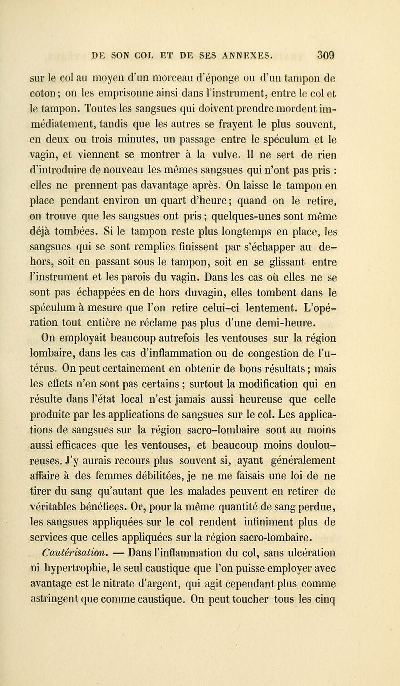 sur le col au moyen d'un morceau d'épongé ou d'un tampon de coton ; on les emprisonne ainsi dans l'instrument, entre le col et le tampon. Toutes les sangsues qui doivent prendre mordent im- médiatement, tandis que les autres se frayent le plus souvent, en deux ou trois minutes, un passage entre le spéculum et le vagin, et viennent se montrer à la vulve. Il ne sert de rien d'introduire de nouveau les mêmes sangsues qui n'ont pas pris : elles ne prennent pas davantage après. On laisse le tampon en place pendant environ un quart d'heure; quand on le retire, on trouve que les sangsues ont pris ; quelques-unes sont même déjà tombées. Si le tampon reste plus longtemps en place, les sangsues qui se sont remplies finissent par s'échapper au de- hors, soit en passant sous le tampon, soit en se glissant entre l'instrument et les parois du vagin. Dans les cas où elles ne se sont pas échappées en de hors duvagin, elles tombent dans le spéculum à mesure que l'on retire celui-ci lentement. L'opé- ration tout entière ne réclame pas plus d'une demi-heure. On employait beaucoup autrefois les ventouses sur la région lombaire, dans les cas d'inflammation ou de congestion de l'u- térus. On peut certainement en obtenir de bons résultats ; mais les effets n'en sont pas certains ; surtout la modification qui en résulte dans l'état local n'est jamais aussi heureuse que celle produite par les applications de sangsues sur le col. Les applica- tions de sangsues sur la région sacro-lombaire sont au moins aussi efficaces que les ventouses, et beaucoup moins doulou- reuses. J'y aurais recours plus souvent si, ayant généralement affiaire à des femmes débilitées, je ne me faisais une loi de ne tirer du sang qu'autant que les malades peuvent en retirer de véritables bénéfices. Or, pour la même quantité de sang perdue, les sangsues appliquées sur le col rendent infiniment plus de services que celles apphquées sur la région sacro-lombaire. Cautérisation. — Dans l'inflammation du col, sans ulcération ni hypertrophie, le seul caustique que l'on puisse employer avec avantage est le nitrate d'argent, qui agit cependant plus comme astringent que comme caustique. On peut toucher tous les cinq