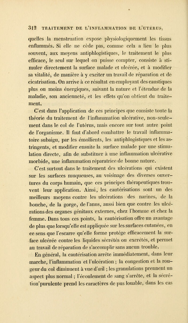quelles la menstruation expose physiologiquement les tissus enflammés. Si elle ne cède pas, comme cela a lieu le plus souvent, aux moyens antiphlogistiques, le traitement le plus efficace, le seul sur lequel on puisse compter, consiste à sti- muler directement la surface malade et ulcérée, et à modifier sa vitalité, de manière à y exciter un travail de réparation et de cicatrisation. On arrive à ce résultat en employant des caustiques plus ou moins énergiques, suivant la nature et l'étendue de la maladie, son ancienneté, et les effets qu'on obtient du traite- ment. C'est dans l'application de ces principes que consiste toute la théorie du traitement de l'inflammation ulcérative, non-seule- ment dans le col de l'utérus, mais encore sur tout autre point de l'organisme. Il faut d'abord combattre le travail inflamma- toire subaigu, par les éraoUients, les antiphlogistiques et les as- tringents, et modifier ensuite la surface malade par une stimu- lation directe, afin de substituer à une inflammation ulcérative morbide, une inflammation réparatrice de bonne nature. C'est surtout dans le traitement des ulcérations qui existent sur les surfaces muqueuses, au voisinage des diverses ouver- tures du corps humain, que ces principes thérapeutiques trou- vent leur application. Ainsi, les cautérisations sont un des meilleurs moyens contre les ulcérations des narines, de la bouche, de la gorge, de l'anus, aussi bien que contre les ulcé- rations des organes génitaux externes, chez l'homme et chez la femme. Dans tous ces points, la cautérisation offre un avantage de plus que lorsqu'elle est appliquée sur les surfaces cutanées, en ce sens que l'escarre qu'elle forme protège efficacement la sur- face ulcérée contre les liquides sécrétés ou excrétés, et permet au travail de réparation de s'accomplir sans aucun trouble. En général, la cautérisation arrête immédiatement, dans leur marche, l'inflammation et l'ulcération ; la congestion et la rou- geur du col diminuent à vue d'œil ; les granulations prennent un aspect plus normal ; l'écoulement de sang s'arrête, et la sécré- tion'purulente prend les caractères de pus louable, dans les cas