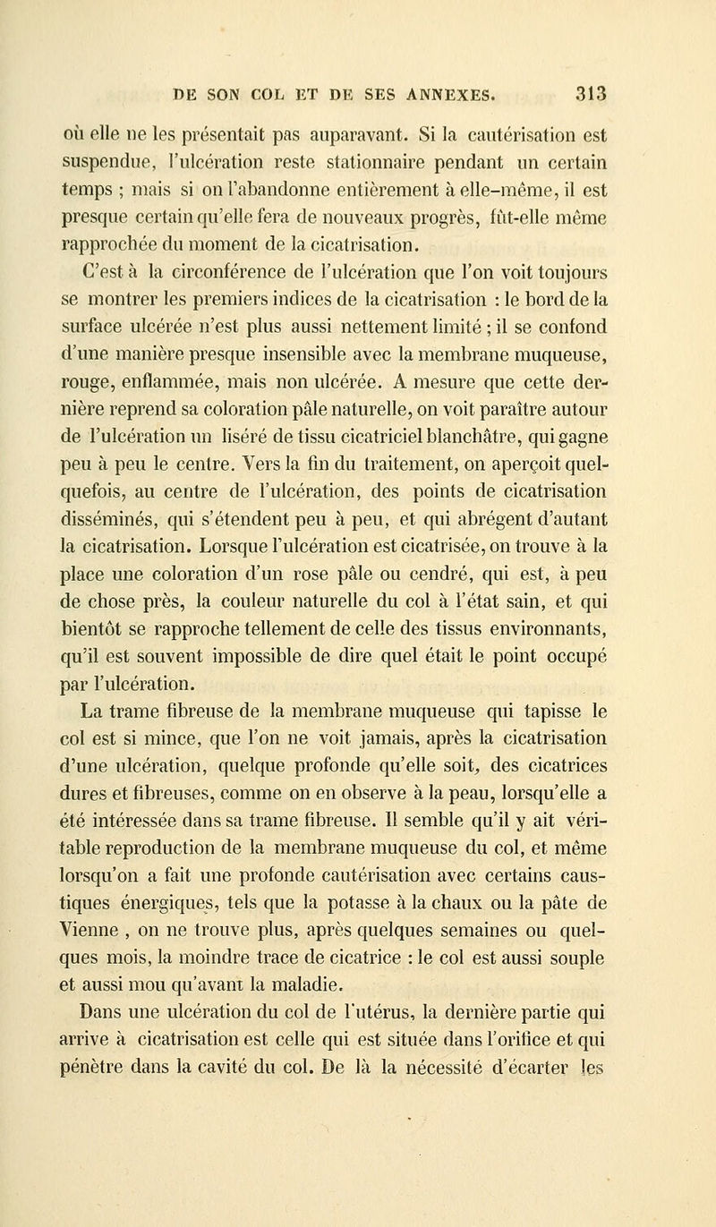 OÙ elle ne les présentait pas auparavant. Si la cautérisation est suspendue, l'ulcération reste stationnaire pendant un certain temps ; mais si on l'abandonne entièrement à elle-même, il est presque certain qu'elle fera de nouveaux progrès, fiit-elle même rapprochée du moment de la cicatrisation. C'est à la circonférence de l'ulcération que l'on voit toujours se montrer les premiers indices de la cicatrisation : le bord de la surface ulcérée n'est plus aussi nettement limité ; il se confond d'une manière presque insensible avec la membrane muqueuse, rouge, enflammée, mais non ulcérée. A mesure que cette der- nière reprend sa coloration pâle naturelle, on voit paraître autour de l'ulcération un liséré de tissu cicatriciel blanchâtre, qui gagne peu à peu le centre. Vers la fin du traitement, on aperçoit quel- quefois, au centre de l'ulcération, des points de cicatrisation disséminés, qui s'étendent peu à peu, et qui abrègent d'autant la cicatrisation. Lorsque l'ulcération est cicatrisée, on trouve à la place une coloration d'un rose pâle ou cendré, qui est, à peu de chose près, la couleur naturelle du col à l'état sain, et qui bientôt se rapproche tellement de celle des tissus environnants, qu'il est souvent impossible de dire quel était le point occupé par l'ulcération. La trame fibreuse de la membrane muqueuse qui tapisse le col est si mince, que l'on ne voit jamais, après la cicatrisation d'une ulcération, quelque profonde qu'elle soit^ des cicatrices dures et fibreuses, comme on en observe à la peau, lorsqu'elle a été intéressée dans sa trame fibreuse. Il semble qu'il y ait véri- table reproduction de la membrane muqueuse du col, et même lorsqu'on a fait une profonde cautérisation avec certains caus- tiques énergiques, tels que la potasse à la chaux ou la pâte de Vienne , on ne trouve plus, après quelques semaines ou quel- ques mois, la moindre trace de cicatrice : le col est aussi souple et aussi mou qu'avant la maladie. Dans une ulcération du col de l'utérus, la dernière partie qui arrive à cicatrisation est celle qui est située dans l'orifice et qui pénètre dans la cavité du col. De là la nécessité d'écarter les