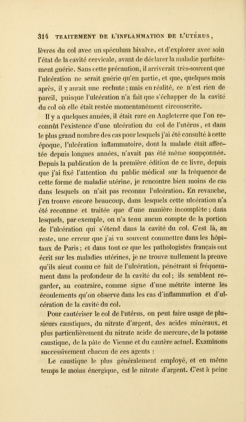 lèvres du col avec un spéculum bivalve, et d'explorer avec soin l'état de la cavité cervicale, avant de déclarer la maladie parfaite- ment guérie. Sans cette précaution, il arriverait très-souvent que l'ulcération ne serait guérie qu'en partie, et que, quelques mois après, il y aurait une rechute; mais en réalité, ce n'est rien de pareil, puisque l'ulcération n'a fait que s'échapper de la cavité du col où elle était restée momentanément circonscrite. Il y a quelques années, il était rare en Angleterre que l'on re- connût l'existence d'une ulcération du col de l'utérus, et dans le plus grand nombre des cas pour lesquels j'ai été consulté à cette époque, l'ulcération inflammatoire, dont la malade était affec- tée depuis longues années, n'avait pas été même soupçonnée. Depuis la publication de la première,édition de ce livre, depuis que j'ai fixé l'attention du public médical sur la fréquence de cette forme de maladie utérine, je rencontre bien moins de cas dans lesquels on n'ait pas reconnu l'ulcération. En revanche, j'en trouve encore beaucoup, dans lesquels cette ulcération n'a été reconnue et traitée que d'une manière incomplète ; dans lesquels, par exemple, on n'a tenu aucun compte de la portion de l'ulcération qui s'étend dans la cavité du col. C'est là, au reste, une erreur que j'ai vu souvent commettre dans les hôpi- taux de Paris ; et dans tout ce que les pathologistes français ont écrit sur les maladies utérines, je ne trouve nullement la preuve qu'ils aient connu ce fait de l'ulcération, pénétrant si fréquem- ment dans la profondeur de la cavité du col ; ils semblent re- garder, au contraire, comme signe d'une métrite interne les écoulements qu'on observe dans les cas d'inflammation et d'ul- cération de la cavité du col. Pour cautériser le col de l'utérus, on peut faire usage de plu- sieurs caustiques, du nitrate d'argent, des acides minéraux, et plus particulièrement du nitrate acide de mercure, de la potasse caustique, de la pâte de Vienne et du cautère actuel. Examinons successivement chacun de ces agents : Le caustique le plus généralement employé, et en même temps le moins énergique, est le nitrate d'argent. C'est à peine