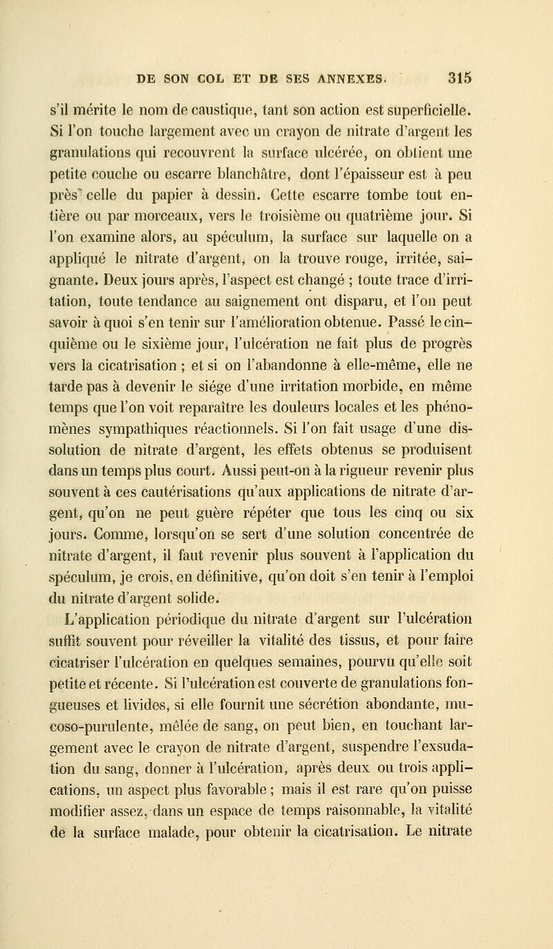 s'il mérite le nom de caustique, tant son action est superficielle. Si l'on touche largement avec un crayon de nitrate d'argent les granulations qui recouvrent la surface ulcérée, on obtient une petite couche ou escarre blanchâtre, dont l'épaisseur est à peu près'' celle du papier à dessin. Cette escarre tombe tout en- tière ou par morceaux, vers le troisième ou quatrième jour. Si l'on examine alors, au spéculum, la surface sur laquelle on a appliqué le nitrate d'argent, on la trouve rouge, irritée, sai- gnante. Deux jours après, l'aspect est changé ; toute trace d'irri- tation, toute tendance au saignement ont disparu, et l'on peut savoir à quoi s'en tenir sur l'amélioration obtenue. Passé le cin- quième ou le sixième jour, l'ulcération ne fait plus de progrès vers la cicatrisation ; et si on l'abandonne à elle-même, elle ne tarde pas à devenir le siège d'une irritation morbide, en même temps que l'on voit reparaître les douleurs locales et les phéno- mènes sympathiques réactionnels. Si l'on fait usage d'une dis- solution de nitrate d'argent, les effets obtenus se produisent dans un temps plus court. Aussi peut-on à la rigueur revenir plus souvent à ces cautérisations qu'aux applications de nitrate d'ar- gent, qu'on ne peut guère répéter que tous les cinq ou six jours. Comme, lorsqu'on se sert d'une solution concentrée de nitrate d'argent, il faut revenir plus souvent à l'application du spéculum, je crois, en définitive, qu'on doit s'en tenir à l'emploi du nitrate d'argent solide. L'application périodique du nitrate d'argent sur l'ulcération suffit souvent pour réveiller la vitalité des tissus, et pour faire cicatriser l'ulcération en quelques semaines, pourvu qu'elle soit petite et récente. Si l'ulcération est couverte de granulations fon- gueuses et livides, si elle fournit une sécrétion abondante, mu- coso-purulente, mêlée de sang, on peut bien, en touchant lar- gement avec le crayon de nitrate d'argent, suspendre l'exsuda- tion du sang, donner à l'ulcération, après deux ou trois appli- cations, un aspect plus favorable ; mais il est rare qu'on puisse modifier assez, dans un espace de temps raisonnable, la vitalité de la surface malade, pour obtenir la cicatrisation. Le nitrate