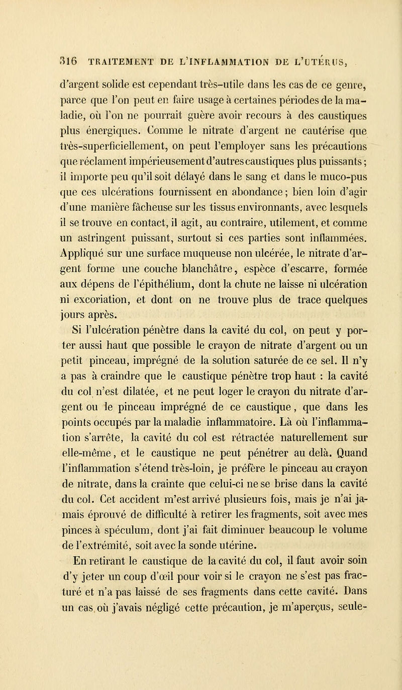 d'argent solide est cependant très-utile dans les cas de ce genre, parce que l'on peut en faire usage à certaines périodes de la ma- ladie, où l'on ne pourrait guère avoir recours à des caustiques plus énergiques. Comme le nitrate d'argent ne cautérise que très-superficiellement, on peut l'employer sans les précautions que réclament impérieusement d'autres caustiques plus puissants ; il importe peu qu'il soit délayé dans le sang et dans le muco-pus que ces ulcérations fournissent en abondance ; bien loin d'agir d'une manière fâcheuse sur les tissus environnants, avec lesquels il se trouve en contact, il agit, au contraire, utilement, et comme un astringent puissant, surtout si ces parties sont inflammées. Appliqué sur une surface muqueuse non ulcérée, le nitrate d'ar- gent forme une couche blanchâtre, espèce d'escarre, formée aux dépens de l'épithélium, dont la chute ne laisse ni idcération ni excoriation, et dont on ne trouve plus de trace quelques jours après. Si l'ulcération pénètre dans la cavité du col, on peut y por- ter aussi haut que possible le crayon de nitrate d'argent ou un petit pinceau, imprégné de la solution saturée de ce sel. 11 n'y a pas à craindre que le caustique pénètre trop haut : la cavité du col n'est dilatée, et ne peut loger le crayon du nitrate d'ar- gent ou le pinceau imprégné de ce caustique, que dans les points occupés par la maladie inflammatoire. Là où l'inflamma- tion s'arrête, la cavité du col est rétractée naturellement sur elle-même, et le caustique ne peut pénétrer au delà. Quand l'inflammation s'étend très-loin, je préfère le pinceau au crayon de nitrate, dans la crainte que celui-ci ne se brise dans la cavité du col. Cet accident m'est arrivé plusieurs fois, mais je n'ai ja- mais éprouvé de difficulté à retirer les fragments, soit avec mes pinces à spéculum, dont j'ai fait diminuer beaucoup le volume de l'extrémité, soit avec la sonde utérine. En retirant le caustique de la cavité du col, il faut avoir soin d'y jeter un coup d'œil pour voir si le crayon ne s'est pas frac- turé et n'a pas laissé de ses fragments dans cette cavité. Dans un cas où j'avais négligé cette précaution, je m'aperçus, seule-