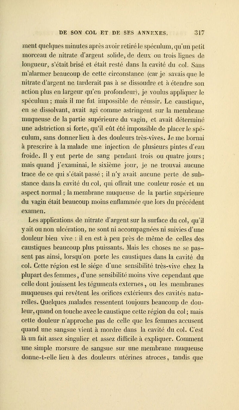 ment quelques minutes après avoir retiré le spéculum, qu'un petit morceau de nitrate d'argent solide, de deux ou trois lignes de longueur, s'était brisé et était resté dans la cavité du col. Sans m'alarmer beaucoup de cette circonstance (car je savais que le nitrate d'argent ne. tarderait pas à se dissoudre et à étendre son action plus en largeur qu'en profondeur), je voulus appliquer le spéculum ; mais il me fut impossible de réussir. Le caustique, en se dissolvant, avait agi comme astringent sur la membrane muqueuse de la partie supérieure du vagin, et avait déterminé une adstriction si forte, qu'il eût été impossible de placer le spé- culum, sans donner lieu à des douleurs très-vives. Je me bornai à prescrire à la malade une injection de plusieurs pintes d'eau froide. Il y eut perte de sang pendant trois ou quatre jours ; mais quand j'examinai, le sixième jour, je ne trouvai aucune trace de ce qui s'était passé ; il n'y avait aucune perte de sub- stance dans la cavité du col, qui offrait une couleur rosée et un aspect normal ; la membrane muqueuse de la partie supérieure du vagin était beaucoup moins enflammée que lors du précédent examen. Les applications de nitrate d'argent sur la surface du col, qu'il y ait ou non ulcération^ ne sont ni accompagnées ni suivies d'une douleur bien vive : il en est à peu près de même de celles des caustiques beaucoup plus puissants. Mais les choses ne se pas- sent pas ainsi, lorsqu'on porte les caustiques dans la cavité du col. Cette région est le siège d'une sensibilité très-vive chez la plupart des femmes, d'une sensibilité moins vive cependant que celle dont jouissent les téguments externes, ou les membranes muqueuses qui revêtent les orifices extérieurs des cavités natu- relles. Quelques malades ressentent toujours beaucoup de dou- leur, quand on touche avec le caustique cette région du col ; mais cette douleur n'approche pas de celle que les femmes accusent quand une sangsue vient à mordre dans la cavité du col. C'est là un fait assez singulier et assez difficile à expliquer. Comment une simple morsure de sangsue sur une membrane muqueuse donne-t-elle lieu à des douleurs utérines atroces, tandis que
