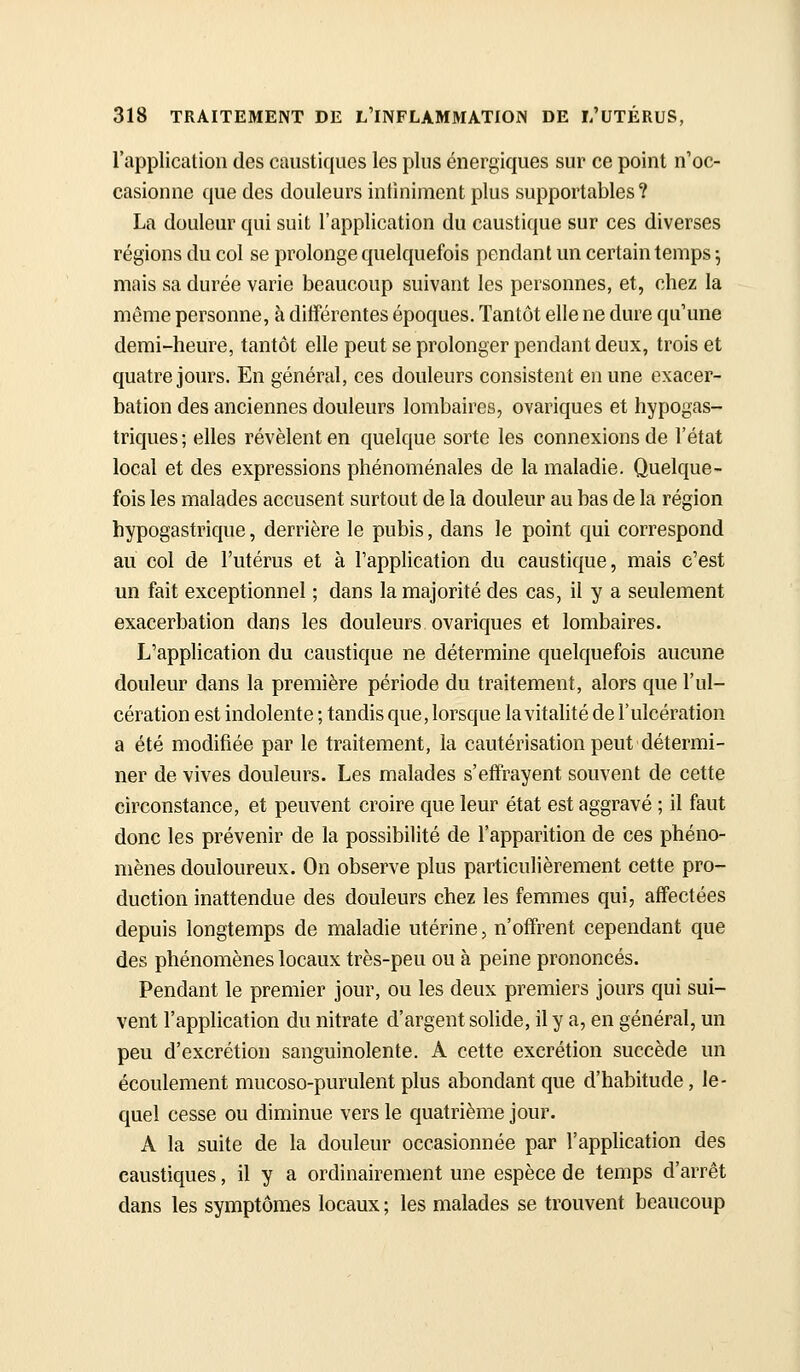 l'application des caustiques les plus énergiques sur ce point n'oc- casionne que des douleurs infiniment plus supportables ? La douleur qui suit l'application du caustique sur ces diverses régions du col se prolonge quelquefois pendant un certain temps \ mais sa durée varie beaucoup suivant les personnes, et, chez la même personne, à différentes époques. Tantôt elle ne dure qu'une demi-heure, tantôt elle peut se prolonger pendant deux, trois et quatre jours. En général, ces douleurs consistent en une exacer- bation des anciennes douleurs lombaires, ovariques et hypogas- triques; elles révèlent en quelque sorte les connexions de l'état local et des expressions phénoménales de la maladie. Quelque- fois les malades accusent surtout de la douleur au bas de la région hypogastrique, derrière le pubis, dans le point qui correspond au col de l'utérus et à l'application du caustique, mais c'est un fait exceptionnel ; dans la majorité des cas, il y a seulement exacerbation dans les douleurs ovariques et lombaires. L'application du caustique ne détermine quelquefois aucune douleur dans la première période du traitement, alors que l'ul- cération est indolente ; tandis que, lorsque la vitalité de l'ulcération a été modifiée par le traitement, la cautérisation peut détermi- ner de vives douleurs. Les malades s'effrayent souvent de cette circonstance, et peuvent croire que leur état est aggravé ; il faut donc les prévenir de la possibilité de l'apparition de ces phéno- mènes douloureux. On observe plus particulièrement cette pro- duction inattendue des douleurs chez les femmes qui, affectées depuis longtemps de maladie utérine, n'offrent cependant que des phénomènes locaux très-peu ou à peine prononcés. Pendant le premier jour, ou les deux premiers jours qui sui- vent l'application du nitrate d'argent solide, il y a, en général, un peu d'excrétion sanguinolente. A cette excrétion succède un écoulement mucoso-purulent plus abondant que d'habitude, le- quel cesse ou diminue vers le quatrième jour. A la suite de la douleur occasionnée par l'application des caustiques, il y a ordinairement une espèce de temps d'arrêt dans les symptômes locaux ; les malades se trouvent beaucoup