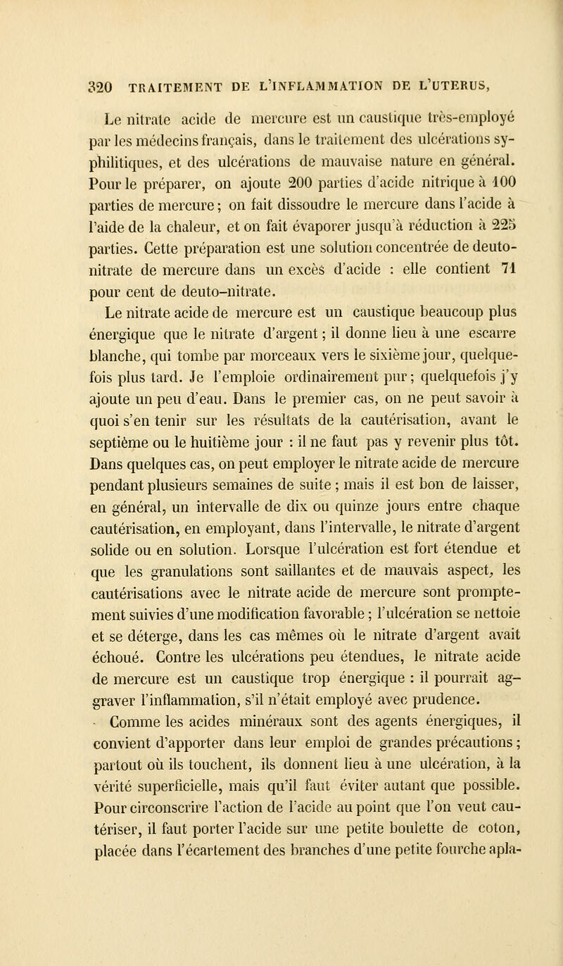 Le nitrate acide de mercure est un caustique très-employé par les médecins français, dans le traitement des ulcérations sy- philitiques, et des ulcérations de mauvaise nature en général. Pour le préparer, on ajoute 200 parties d'acide nitrique à 100 parties de mercure ; on fait dissoudre le mercure dans l'acide à l'aide de la chaleur, et on fait évaporer jusqu'à réduction à 225 parties. Cette préparation est une solution concentrée de deuto- nitrate de mercure dans un excès d'acide : elle contient 71 pour cent de deuto-nitrate. Le nitrate acide de mercure est un caustique beaucoup plus énergique que le nitrate d'argent ; il donne lieu à une escarre blanche, qui tombe par morceaux vers le sixième jour, quelque- fois plus tard. Je l'emploie ordinairement pur ; quelquefois j'y ajoute un peu d'eau. Dans le premier cas, on ne peut savoir à quoi s'en tenir sur les résultats de la cautérisation, avant le septième ou le huitième jour : il ne faut pas y revenir plus tôt. Dans quelques cas, on peut employer le nitrate acide de mercure pendant plusieurs semaines de suite ; mais il est bon de laisser, en général, un intervalle de dix ou quinze jours entre chaque cautérisation, en employant, dans l'intervalle, le nitrate d'argent solide ou en solution. Lorsque l'ulcération est fort étendue et que les granulations sont saillantes et de mauvais aspect^ les cautérisations avec le nitrate acide de mercure sont prompte- ment suivies d'une modification favorable ; l'ulcération se nettoie et se déterge, dans les cas mêmes où le nitrate d'argent avait échoué. Contre les ulcérations peu étendues, le nitrate acide de mercure est un caustique trop énergique : il pourrait ag- graver l'inflammation, s'il n'était employé avec prudence. ■ Comme les acides minéraux sont des agents énergiques, il convient d'apporter dans leur emploi de grandes précautions ; partout où ils touchent, ils donnent lieu à une ulcération, à la vérité superficielle, mais qu'il faut éviter autant que possible. Pour circonscrire l'action de l'acide au point que l'on veut cau- tériser, il faut porter l'acide sur une petite boulette de coton, placée dans l'écartement des branches d'une petite fourche apla-