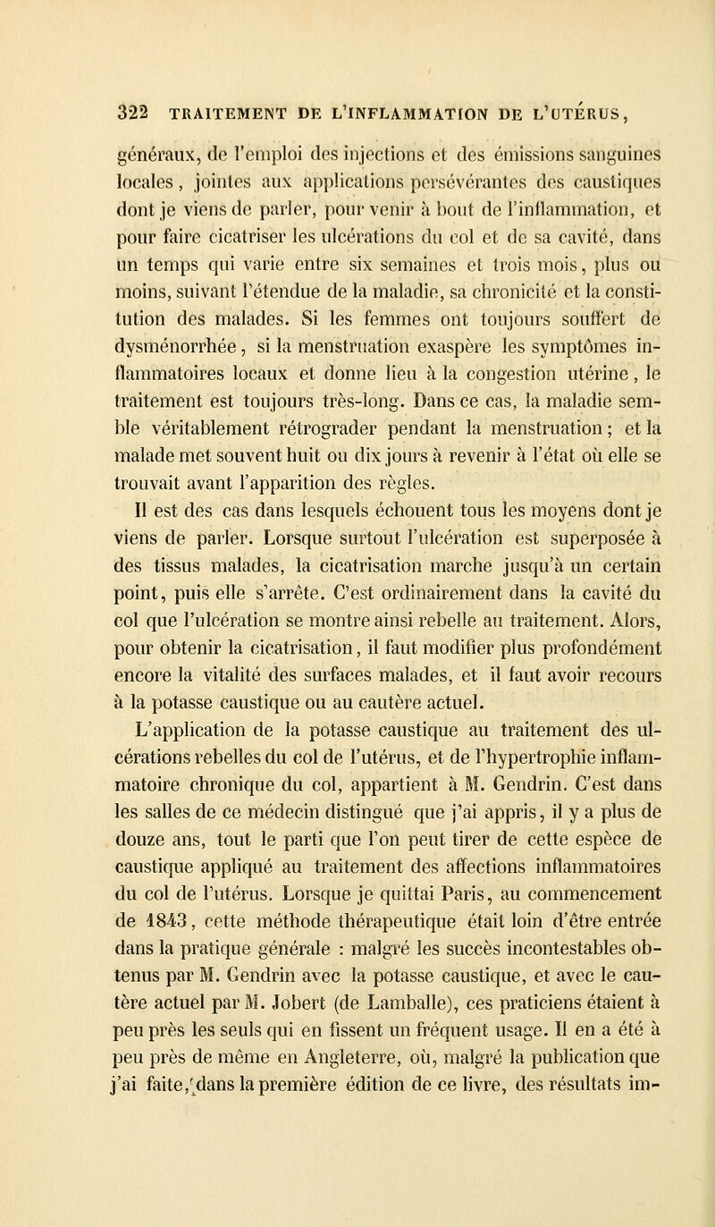 généraux, de l'emploi des injections et des émissions sanguines locales, jointes aux applications persévérantes des caustiques dont je viens de parler, pour venir à bout de l'inflammation, et pour faire cicatriser les ulcérations du col et de sa cavité, dans un temps qui varie entre six semaines et trois mois, plus ou moins, suivant retendue de la maladie, sa chronicité et la consti- tution des malades. Si les femmes ont toujours souffert de dysménorrhée, si la menstruation exaspère les symptômes in- flammatoires locaux et donne lieu à la congestion utérine, le traitement est toujours très-long. Dans ce cas, la maladie sem- ble véritablement rétrograder pendant la menstruation ; et la malade met souvent huit ou dix jours à revenir à l'état où elle se trouvait avant l'apparition des règles. Il est des cas dans lesquels échouent tous les moyens dont je viens de parler. Lorsque surtout l'ulcération est superposée à des tissus malades, la cicatrisation marche jusqu'à un certain point, puis elle s'arrête. C'est ordinairement dans la cavité du col que l'ulcération se montre ainsi rebelle au traitement. Alors, pour obtenir la cicatrisation, il faut modifier plus profondément encore la vitalité des surfaces malades, et il faut avoir recours à la potasse caustique ou au cautère actuel. L'application de la potasse caustique au traitement des ul- cérations rebelles du col de l'utérus, et de l'hypertrophie inflam- matoire chronique du col, appartient à M. Gendrin. C'est dans les salles de ce médecin distingué que j'ai appris, il y a plus de douze ans, tout le parti que l'on peut tirer de cette espèce de caustique appliqué au traitement des affections inflammatoires du col de l'utérus. Lorsque je quittai Paris, au commencement de 4843, cette méthode thérapeutique était loin d'être entrée dans la pratique générale : malgré les succès incontestables ob- tenus par M. Gendrin avec la potasse caustique, et avec le cau- tère actuel par M. Jobert (de Lamballe), ces praticiens étaient à peu près les seuls qui en fissent un fréquent usage. II en a été à peu près de même en Angleterre, où, malgré la publication que j'ai faite,'dans la première édition de ce livre, des résultats im-