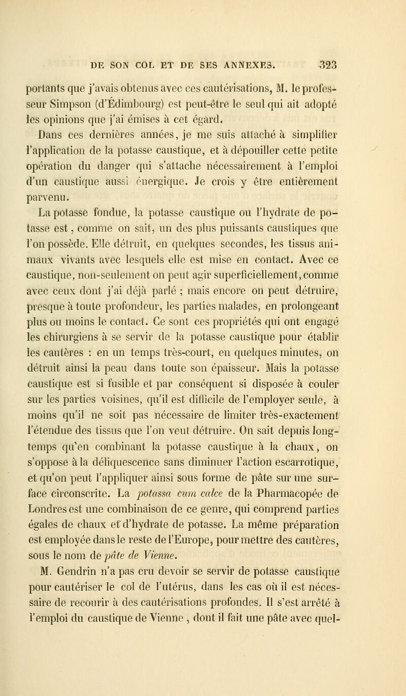 portants que j'avais obtenus avec ces cautérisations, M. le profes- seur Simpson (d'Edimbourg) est peut-être le seul qui ait adopté les opinions que j'ai émises à cet égard. Dans ces dernières années, je me suis attaché à simplifier l'application de la potasse caustique, et à dépouiller cette petite opération du danger qui s'attache nécessairement à l'emploi d'un caustique aussi énergique. Je crois y être entièrement parvenu. La potasse fondue, la potasse caustique ou l'hydrate de po- tasse est, comme on sait, un des plus puissants caustiques que l'on possède. Elle détruit, en quelques secondes, les tissus ani- maux vivants avec lesquels elle est mise en contact. Avec ce caustique, non-seulement on peut agir superficiellement, comme avec ceux dont j'ai déjà parlé ; mais encore on peut détruire, presque à toute profondeur, les parties malades, en prolongeant plus ou moins le contact. Ce sont ces propriétés qui ont engagé les chirurgiens à se servir de la potasse caustique pour établir les cautères : en un temps très-court, en quelques minutes, on détruit ainsi la peau dans toute son épaisseur. Mais la potasse caustique est si fusible et par conséquent si disposée à couler sur les parties voisines, qu'il est difficile de l'employer seule, à moins qu'il ne soit pas nécessaire de limiter très-exactement l'étendue des tissus que l'on veut détruire. On sait depuis long- temps qu'en combinant la potasse caustique à la chaux, on s'oppose à la déliquescence sans diminuer Faction escarrotique, et qu'on peut l'appliquer ainsi sous forme de pâte sur une sur- face circonscrite. La potassa cum cake de la Pharmacopée de Londres est une combinaison de ce genre, qui comprend parties égales de chaux ef d'hydrate de potasse. La même préparation est employée dans le reste de l'Europe, pour mettre des cautères, sous le nom de pâte de Vienne. M. Gendrin n'a pas cru devoir se servir de potassé caustique pour cautériser le col de l'utérus, dans les cas où il est néces- saire de recourir à des cautérisations profondes. Il s'est arrêté à l'emploi du caustique de Vienne , dont il fait une pâté avec quel-
