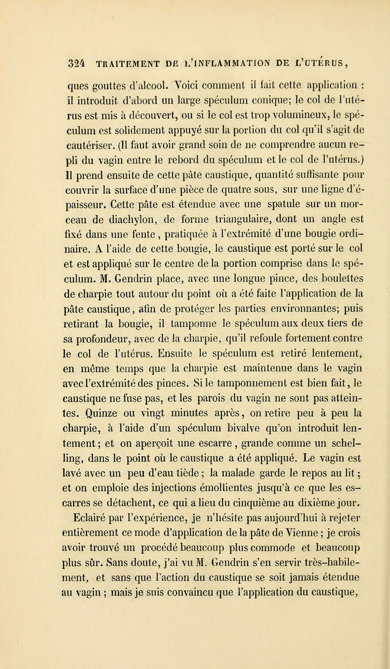 ques gouttes d'alcool. Voici comment il fait cette application : il introduit d'abord un large spéculum conique; le col de l'uté- rus est mis à découvert, ou si le col est trop volumineux, le spé- culum est solidement appuyé sur la porlion du col qu'il s'agit de cautériser. (Il faut avoir grand soin de ne comprendre aucun re- pli du vagin entre le rebord du spéculum et le col de l'utérus.) Il prend ensuite de cette pâte caustique, quantité suffisante pour couvrir la surface d'une pièce de quatre sous, sur une ligne d'é- paisseur. Cette pâte est étendue avec une spatule sur un mor- ceau de diachylon, de forme triangulaire, dont un angle est fixé dans une fente , pratiquée à l'extrémité d'une bougie ordi- naire. A l'aide de cette bougie, le caustique est porté sur le col et est appliqué sur le centre de la portion comprise dans le spé- culum. M. Gendrin place, avec une longue pince, des boulettes de charpie tout autour du point où a été faite l'application de la pâte caustique, afin de protéger les parties environnantes; puis retirant la bougie, il tamponne le spéculum aux deux tiers de sa profondeur, avec de la charpie, qu'il refoule fortement contre le col de l'utérus. Ensuite le spéculum est retiré lentement, en même temps que la charpie est maintenue dans le vagin avec l'extrémité des pinces. Si le tamponnement est bien fait, le caustique ne fuse pas, et les parois du vagin ne sont pas attein- tes. Quinze ou vingt minutes après, on retire peu à peu la charpie, à l'aide d'un spéculum bivalve qu'on introduit len- tement ; et on aperçoit une escarre, grande comme un schel- hng, dans le point où le caustique a été appliqué. Le vagin est lavé avec un peu d'eau tiède ; la malade garde le repos au lit ; et on emploie des injections émollientes jusqu'à ce que les es- carres se détachent, ce qui a lieu du cinquième au dixième jour. Eclairé par l'expérience, je n'hésite pas aujourd'hui à rejeter entièrement ce mode d'application de la pâte de Vienne ; je crois avoir trouvé un procédé beaucoup plus commode et beaucoup plus sûr. Sans doute, j'ai vu M. Gendrin s'en servir très-habile- ment, et sans que l'action du caustique se soit jamais étendue au vagin ; mais je suis convaincu que l'application du caustique,