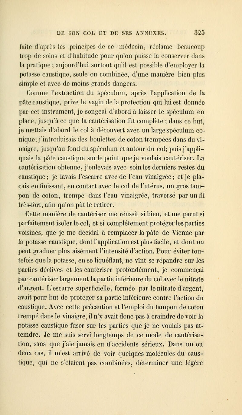 faite d'après les principes de ce médecin, réclame beaucoup trop de soins et d'habitude pour qu'on puisse la conserver dans la pratique ; aujourd'hui surtout qu'il est possible d'employer la potasse caustique, seule ou combinée, d'une manière bien plus simple et avec de moins grands dangers. Comme l'extraction du spéculum, après l'application de la pâte caustique, prive le vagin de la protection qui lui est donnée par cet instrument, je songeai d'abord, à laisser le spéculum en place, jusqu'à ce que la cautérisation fût complète ; dans ce but, je mettais d'abord le col à découvert avec un large spéculum co- nique; j'introduisais des boulettes de coton trempées dans du vi- naigre, jusqu'au fond du spéculum et autour du col; puis j'appli- quais la pâte caustique sur le point que je voulais cautériser. La cautérisation obtenue, j'enlevais avec soin les derniers restes du caustique ; je lavais l'escarre avec de l'eau vinaigrée ; et je pla- çais en finissant, en contact avec le col de l'utérus, un gros tam- pon de coton, trempé dans l'eau vinaigrée, traversé par un fil très-fort, afin qu'on piàt le retirer. Cette manière de cautériser me réussit si bien, et me parut si parfaitement isoler le col, et si complètement protéger les parties voisines, que je me décidai à remplacer la pâte de Vienne par la potasse caustique, dont l'application est plus facile, et dont on peut graduer plus aisément l'intensité d'action. Pour éviter tou- tefois que la potasse, en se liquéfiant, ne vînt se répandre sur les parties déclives et les cautériser profondément, je commençai par cautériser largement la partie inférieure du col avec le nitrate d'argent. L'escarre superficielle, formée par le nitrate d'argent, avait pour but de protéger sa partie inférieure contre l'action du caustique. Avec cette précaution et l'emploi du tampon de coton trempé dans le vinaigre, il n'y avait donc pas à craindre de voir la potasse caustique fuser sur les parties que je ne voulais pas at- teindre. Je me suis servi longtemps de ce mode de cautérisa- tion, sans que j'aie jamais eu d'accidents sérieux. Dans un ou deux cas, il m'est arrivé de voir quelques molécules du caus- tique, qui ne s'étaient pas combinées, déterminer une légère