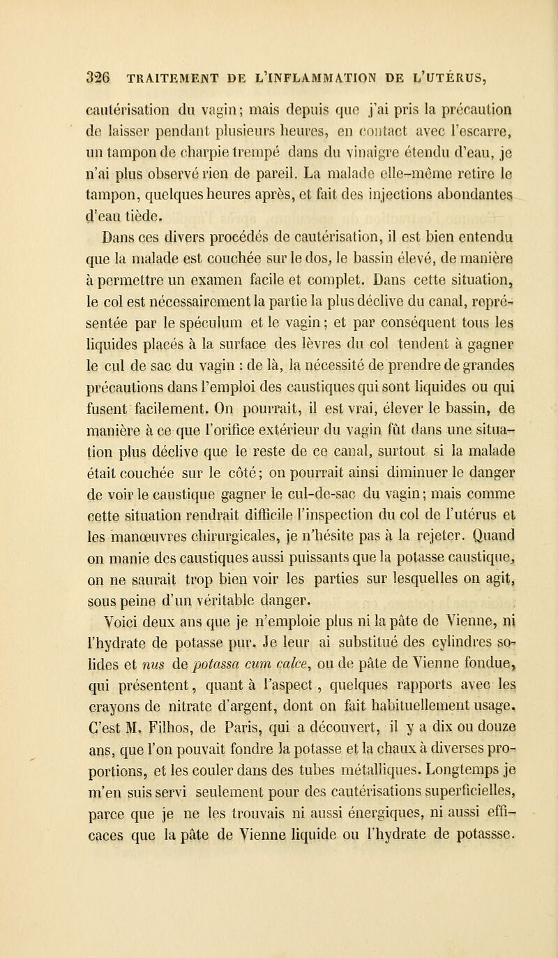 cautérisation du vagin ; mais depuis quo j'ai pris la précaution de laisser pendant plusieurs heures, en contact avec l'escarre, un tampon de charpie trempé dans du vinaigre étendu d'eau, je n'ai plus observé rien de pareil. La malade elle-même retire le tampon, quelques heures après, et fait des injections abondantes d'eau tiède. Dans ces divers procédés de cautérisation, il est bien entendu que la malade est couchée sur le dos, le bassin élevé, de manière à permettre un examen facile et complet. Dans cette situation, le col est nécessairement la partie la plus déclive du canal, repré- sentée par le spéculum et le vagin ; et par conséquent tous les liquides placés à la surface des lèvres du col tendent à gagner le cul de sac du vagin : de là, la nécessité de prendre de grandes précautions dans l'emploi des caustiques qui sont liquides ou qui fusent facilement. On pourrait, il est vrai, élever le bassin, de manière à ce que l'orifice extérieur du vagin fût dans une situa- tion plus déclive que le reste de ce canal, surtout si la malade était couchée sur le côté ; ou pourrait ainsi diminuer le danger de voir le caustique gagner le cul-de-sac du vagin ; mais comme cette situation rendrait difficile l'inspection du col de l'utérus et les manœuvres chirurgicales, je n'hésite pas à la rejeter. Quand on manie des caustiques aussi puissants que la potasse caustique;, on ne saurait trop bien voir les parties sur lesquelles on agit, sous peine d'un véritable danger. Voici deux ans que je n'emploie plus ni la pâte de Vienne, ni l'hydrate de potasse pur. Je leur ai substitué des cylindres so- lides et 7ms de potassa cum cake, ou de pâte de Vienne fondue, qui présentent, quant à l'aspect , quelques rapports avec les crayons de nitrate d'argent, dont on fiiit habituellement usage. C'est M. Filhos, de Paris, qui a découvert, il y a dix ou douze ans, que l'on pouvait fondre la potasse et la chaux à diverses pro-^ portions, et les couler dans des tubes métalliques. Longtemps je m'en suis servi seulement pour des cautérisations superficielles, parce que je ne les trouvais ni aussi énergiques, ni aussi effi- caces que la pâte de Vienne liquide ou l'hydrate de potassse.
