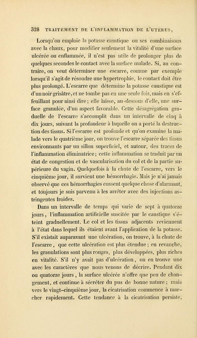 Lorsqu'on emploie la potasse caustique ou ses combinaisons avec la chaux, pour modifier seulement la vitalité d'une surface ulcérée ou enflammée, il n'est pas utile de prolonger plus de quelques secondes le contact avec la surface malade. Si, au con- traire, on veut déterminer une escarre, comme par exemple lorsqu'il s'agit de résoudre une hypertrophie, le contact doit être plus prolongé. L'escarre que détermine la potasse caustique est d'unnoir grisâtre, et ne tombe pas en une seule fois, mais en s'ef- feuillant pour ainsi dire; elle laisse, au-dessous d'elle, une sur- face granulée, d'un aspect favorable. Cette désagrégation gra- duelle de l'escarre s'accomplit dans un intervalle de cinq à dix jours, suivant la profondeur à laquelle on a porté la destruc- tion des tissus. Sil'escarre est profonde et qu'on examine la ma- lade vers le quatrième jour, on trouve l'escarre séparée des tissus environnants par un sillon superficiel, et autour, des traces de l'inflammation éliminatrice ; cette inflammation se traduit par un état de congestion et de vascularisation du col et de la partie su- périeure du vagin. Quelquefois à la chute de l'escarre, vers le cinquième jour, il survient une hémorrhagie. Mais je n'ai jamais observé que ces hémorrhagies eussent quelque chose d'alarmant, et toujours je suis parvenu à les arrêter avec des injections as- tringentes froides. Dans un intervalle de temps qui varie de sept à quatorze jours, l'inflammation artificielle suscitée par le caustique s'é- teint graduellement. Le col et les tissus adjacents reviennent à l'état dans lequel ils étaient avant l'application de la potasse. S'il existait auparavant une ulcération, on trouve, à la chute de l'escarre , que cette ulcération est plus étendue ; en revanche, les granulations sont plus rouges, plus développées, plus riches en vitalité. S'il n'y avait pas d'ulcération, on en trouve une avec les caractères que nous venons de décrire. Pendant dix ou quatorze jours , la surface ulcérée n'off're que peu de chan- gement, et continue à sécréter du pus de bonne nature ; mais vers le vingt-cinquième jour, la cicatrisation commence à mar- cher rapidement. Cette tendance à la cicatrisation persiste,