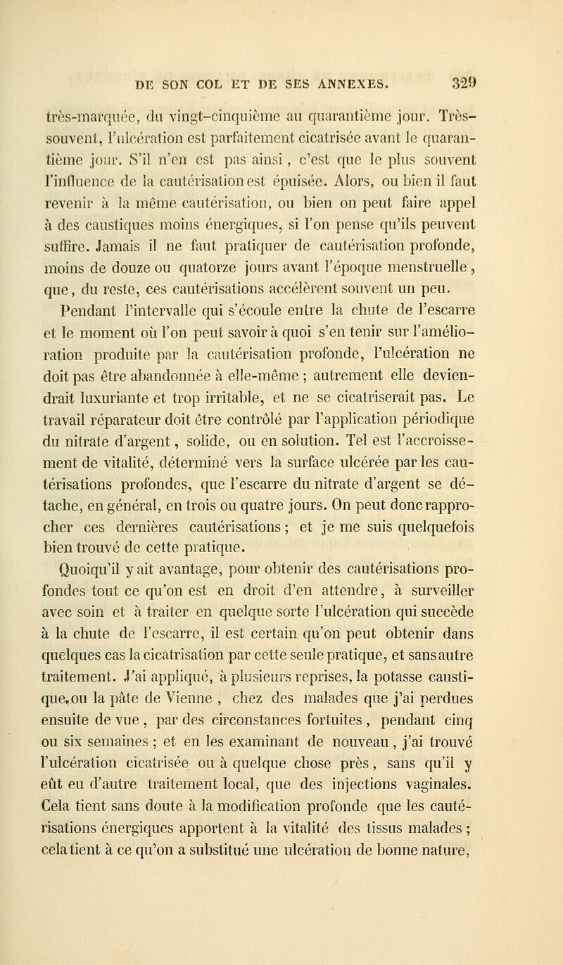 très-marquée, du vingt-cinquième au quarantième jour. Très- souvent, l'ulcération est parfaitement cicatrisée avant le quaran- tième jour. S'il n'en est pas ainsi, c'est que le plus souvent l'influence de la cautérisation est épuisée. Alors, ou bien il faut revenir à la même cautérisation, ou bien on peut faire appel à des caustiques moins énergiques, si l'on pense qu'ils peuvent suffire. Jamais il ne faut pratiquer de cautérisation profonde, moins de douze ou quatorze jours avant l'époque menstruelle, que, du reste, ces cautérisations accélèrent souvent un peu. Pendant l'intervalle qui s'écoule entre la chute de l'escarre et le moment où l'on peut savoir à quoi s'en tenir sur l'amélio- ration produite par la cautérisation profonde, l'ulcération ne doit pas être abandonnée à elle-même ; autrement elle devien- drait luxuriante et trop irritable, et ne se cicatriserait pas. Le travail réparateur doit être contrôlé par l'application périodique du nitrate d'argent, solide, ou en solution. Tel est l'accroisse- ment de vitalité, déterminé vers la surface ulcérée par les cau- térisations profondes, que l'escarre du nitrate d'argent se dé- tache, en général, en trois ou quatre jours. On peut donc rappro- cher ces dernières cautérisations ; et je me suis quelquefois bien trouvé de cette pratique. Quoiqu'il y ait avantage, pour obtenir des cautérisations pro- fondes tout ce qu'on est en droit d'en attendre, à surveiller avec soin et à traiter en quelque sorte l'ulcération qui succède à la chute de l'escarre, il est certain qu'on peut obtenir dans quelques cas la cicatrisation par cette seule pratique, et sans autre traitement. J'ai appliqué, à plusieurs reprises, la potasse causti- que,ou la pâte de Vienne , chez des malades que j'ai perdues ensuite de vue, par des circonstances fortuites , pendant cinq ou six semaines ; et en les examinant de nouveau, j'ai trouvé l'ulcération cicatrisée ou à quelque chose près, sans qu'il y eût eu d'autre traitement local, que des injections vaginales. Cela tient sans doute à la modification profonde que les cauté- risations énergiques apportent à la vitalité des tissus malades ; cela tient à ce qu'on a substitué une ulcération de bonne nature,