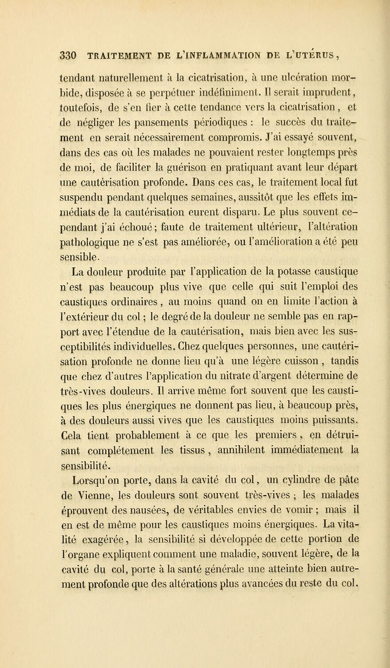tendant naturellement à la cicatrisation, à une ulcération mor- bide, disposée à se perpétuer indéfiniment. Il serait imprudent, toutefois, de s'en fier à cette tendance vers la cicatrisation , et de négliger les pansements périodiques : le succès du traite- ment en serait nécessairement compromis. J'ai essayé souvent, dans des cas où les malades ne pouvaient rester longtemps près de moi, de faciliter la guérison en pratiquant avant leur départ une cautérisation profonde. Dans ces cas, le traitement local fut suspendu pendant quelques semaines, aussitôt que les effets im- médiats de la cautérisation eurent disparu. Le plus souvent ce- pendant j'ai échoué ; faute de traitement ultérieur, l'altération pathologique ne s'est pas améhorée, ou l'amélioration a été peu sensible. La douleur produite par l'application de la potasse (;austique n'est pas beaucoup plus vive que celle qui suit l'emploi des caustiques ordinaires, au moins quand on en limite l'action à l'extérieur du col ; le degré de la douleur ne semble pas en rap- port avec l'étendue de la cautérisation, mais bien avec les sus- ceptibilités individuelles. Chez quelques personnes, une cautéri- sation profonde ne donne lieu qu'à une légère cuisson , tandis que chez d'autres l'application du nitrate d'argent détermine de très-vives douleurs. Il arrive même fort souvent que les causti- ques les plus énergiques ne donnent pas lieu, à beaucoup près, à des douleurs aussi vives que les caustiques moins puissants. Cela tient probablement à ce que les premiers , en détrui- sant complètement les tissus, annihilent immédiatement la sensibilité. Lorsqu'on porte, dans la cavité du col, un cylindre de pâte de Vienne, les douleurs sont souvent très-vives ; les malades éprouvent des nausées, de véritables envies de vomir ; mais il en est de même pour les caustiques moins énergiques. La vita- lité exagérée, la sensibilité si développée de cette portion de l'organe expliquent comment une maladie, souvent légère, de la cavité du col, porte à la santé générale une atteinte bien autre- ment profonde que des altérations plus avancées du reste du col.