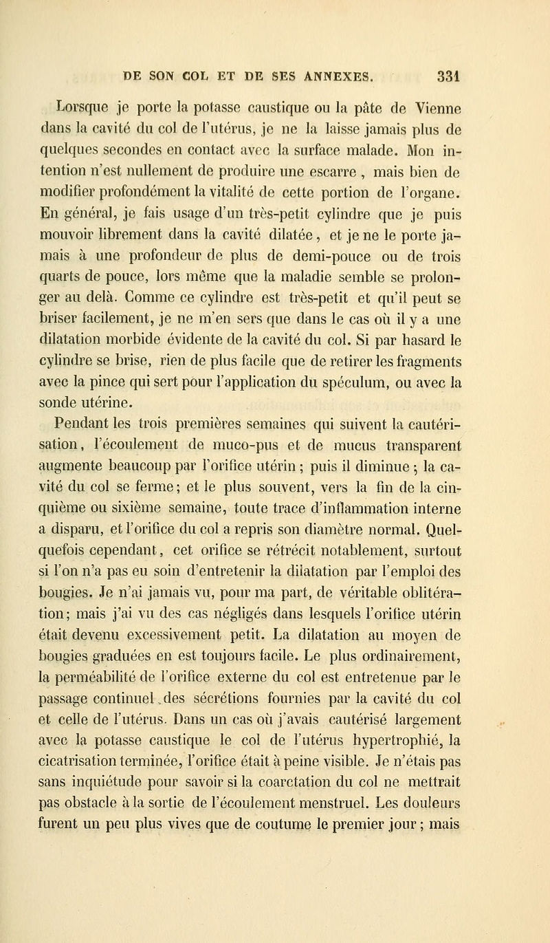 Lorsque je porte la potasse caustique ou la pâte de Vienne dans la cavité du col de l'utérus, je ne la laisse jamais plus de quelques secondes en contact avec la surface malade. Mon in- tention n'est nullement de produire une escarre , mais bien de modifier profondément la vitalité de cette portion de l'organe. En général, je fais usage d'un très-petit cylindre que je puis mouvoir librement dans la cavité dilatée, et je ne le porte ja- mais à une profondeur de plus de demi-pouce ou de trois quarts de pouce, lors même que la maladie semble se prolon- ger au delà. Comme ce cylindre est très-petit et qu'il peut se briser facilement, je ne m'en sers que dans le cas où il y a une dilatation morbide évidente de la cavité du col. Si par hasard le cylindre se brise, rien de plus facile que de retirer les fragments avec la pince qui sert pour l'application du spéculum, ou avec la sonde utérine. Pendant les trois premières semaines qui suivent la cautéri- sation, l'écoulement de muco-pus et de mucus transparent augmente beaucoup par l'orifice utérin ; puis il diminue ; la ca- vité du col se ferme; et le plus souvent, vers la fin de la cin- quième ou sixième semaine, toute trace d'intlammation interne a disparu, et l'orifice du col a repris son diamètre normal. Quel- quefois cependant, cet orifice se rétrécit notablement, surtout si l'on n'a pas eu soin d'entretenir la dilatation par l'emploi des bougies. Je n'ai jamais vu, pour ma part, de véritable oblitéra- tion; mais j'ai vu des cas négligés dans lesquels l'orifice utérin était devenu excessivement petit. La dilatation au moyen de bougies graduées en est toujours facile. Le plus ordinairement, la perméabilité de l'orifice externe du col est entretenue par le passage continuel.des sécrétions fournies par la cavité du col et celle de l'utérus. Dans un cas où j'avais cautérisé largement avec la potasse caustique le col de l'utérus hypertrophié, la cicatrisation terminée, l'orifice était à peine visible. Je n'étais pas sans inquiétude pour savoir si la coarctation du col ne mettrait pas obstacle à la sortie de l'écoulement menstruel. Les douleurs furent un peu plus vives que de coutume le premier jour ; mais