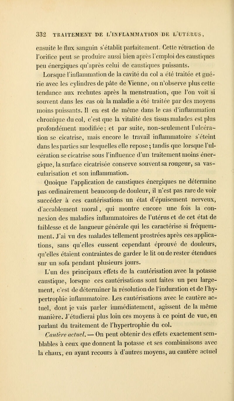 ensuite le flux sanguin s'établit parfaitement. Cette rétraction do l'orifice peut se produire aussi bien après l'emploi des caustiques peu énergiques qu'après celui de caustiques puissants. Lorsque rinflammation de la cavité du col a été traitée et gué- rie avec les cylindres de pâte de Vienne, on n'observe plus cette tendance aux rechutes après la menstruation, que l'on voit si souvent dans les cas oii la maladie a été traitée par des moyens moins puissants. Il en est de même dans le cas d'inflammation chronique du col, c'est que la vitalité des tissus malades est plus profondément modifiée ; et par suite, non-seulement l'ulcéra- tion se cicatrise, mais encore le travail inflammatoire s'éteint dans les parties sur lesquelles elle repose ; tandis que lorsque l'ul- cération se cicatrise sous l'influence d'un traitement moins éner- gique, la surface cicatrisée conserve souvent sa rougeur, sa vas- cularisation et son inflammation. Quoique l'application de caustiques énergiques ne détermine pas ordinairement beaucoup de douleur, il n'est pas rare de voir succéder à ces cautérisations un état d'épuisement nerveux, d'accablement moral, qui montre encore une fois la con- nexion des maladies inflammatoires de l'utérus et de cet état de faiblesse et de langueur générale qui les caractérise si fréquem- ment. J'ai vu des malades tellement prostrées après ces applica- tions, sans qu'elles eussent cependant éprouvé de douleurs, qu'elles étaient contraintes de garder le lit ou de rester étendues sur un sofa pendant plusieurs jours. L'un des principaux effets de la cautérisation avec la potasse caustique, lorsque ces cautérisations sont faites un peu large- ment, c'est de déterminer la résolution de l'induration et de l'hy- pertrophie inflammatoire. Les cautérisations avec le cautère ac- tuel, dont je vais parler immédiatement, agissent de la même manière. J'étudierai plus loin ces moyens à ce point de vue, en parlant du traitement de l'hypertrophie du col. Cautère actuel. — On peut obtenir des effets exactement sem- blables à ceux que donnent la potasse et ses combinaisons avec la chaux, en ayant recours à d'autres moyens, au cautère actuel