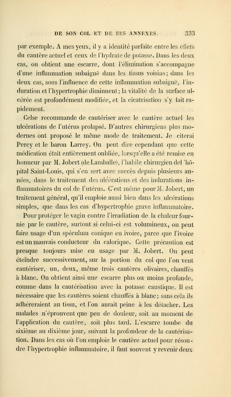 par exemple. A mes yeux, il y a idcnlilé parfaite entre les eflels du cautère actuel et ceux de l'hydrate de potasse. Dans les deux cas, on obtient une escarre, dont l'élimination s'accompagne d'une inflammation subaiguë dans les tissus voisins; dans les deux cas, sous l'influence de cette inflammation subaiguë, l'in- duration et l'hypertrophie diminuent ; la vitalité de la surface ul- cérée est profondément modifiée, et la cicatrisation s'y fait ra- pidement. Celse recommande de cautériser avec le cautère actuel les ulcérations de l'utérus prolapsé. D'autres chirurgiens plus mo- dernes ont proposé le même mode de traitement. Je citerai Percy et le baron Larrey. On peut dire cependant que cette médication était entièrement oubliée, lorsqu'elle a été remise en honneur par M. Jobert (deLamballe), l'habile chirurgien del 'hô- pital Saint-Louis, qui s'en sert avec succès depuis plusieurs an- nées, dans le traitement des ulcérations et des indurations in- flammatoires du col de l'utérus. C'est même pour M. Jobert, un traitement général, qu'il emploie aussi bien dans les ulcérations simples, que dans les cas d'hypertrophie grave inflammatoire. Pour protéger le vagin contre l'irradiation de la chaleur four- nie par le cautère, surtout si celui-ci est volumineux, on peut faire usage d'un spéculum conique en ivoire, parce que l'ivoire est un mauvais conducteur du calorique. Cette précaution est presque toujours mise en usage par M. Jobert. On peut éteindre successivement, sur la portion du col que l'on veut cautériser, un, deux, même trois cautères olivaires, chauffés à blanc. On obtient ainsi une escarre plus ou moins profonde, comme dans la cautérisation avec la potasse caustique. Il est nécessaire que les cautères soient chauffés à blanc; sans cela ils adhéreraient au tissu, et l'on aurait peine à les détacher. Les malades n'éprouvent que peu de douleur, soit au moment de l'application du cautère, soit plus tard. L'escarre tombe du sixième au dixième jour, suivant la profondeur de la cautérisa- tion. Dans les cas où l'on emploie le cautère actuel pour résou- dre l'hypertrophie inflammatoire, il faut souvent y revenir deux