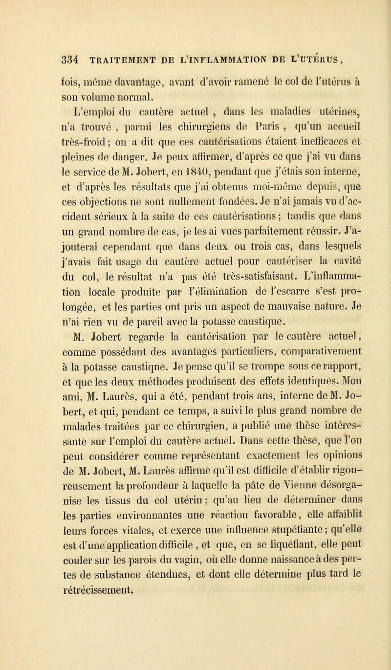 fois, même davantage, avant d'avoir ramené le col de riitérus à son volume normal. L'emploi du cautère actuel , dans les maladies utérines, n'a trouvé , parmi les chirurgiens de Paris , qu'un accueil très-froid ; on a dit que ces cautérisations étaient inefficaces et pleines de danger. Je peux affirmer, d'après ce que j'ai vu dans le service de M. Jobert, en 18-40, pendant que j'étais son interne, et d'après les résultats que j'ai obtenus moi-même depuis, que ces objections ne sont nullement fondées. Je n'ai jamais vu d'ac- cident sérieux à la suite de ces cautérisations ; tandis que dans un grand nombre de cas, je lésai vues parfaitement réussir. J'a- jouterai cependant que dans deux ou trois cas, dans lesquels j'avais fait usage du cautère actuel pour cautériser la cavité du col, le résultat n'a pas été très-satisfaisant. L'inflamma- tion locale produite par l'élimination de l'escarre s'est pro- longée, et les parties ont pris un aspect de mauvaise nature. Je n'ai rien vu de pareil avec la potasse caustique. M. Jobert regarde la cautérisation par le cautère actuel, comme possédant des avantages particuliers, comparativement à la potasse caustiqne. Je pense qu'il se trompe sous ce rapport, et que les deux méthodes produisent des effets identiques. Mon ami, M. Laurès, qui a été, pendant trois ans, interne de M. Jo- bert, et qui, pendant ce temps, a suivi le plus grand nombre de malades traitées par ce chirurgien, a publié une thèse intéres- sante sur l'emploi du cautère actuel. Dans cette thèse, que l'on peut considérer comme représentant exactement les opinions de M. Jobert, M. Laurès affirme qu'il est difficile d'établir rigou- reusement la profondeur à laquelle la pâte de Vienne désorga- nise les tissus du col utérin ; qu'au lieu de déterminer dans les parties environnantes une réaction favorable, elle affaiblit leurs forces vitales, et exerce une influence stupéfiante ; qu'elle est d'une application difticile , et que, en se liquéfiant, elle peut couler sur les parois du vagin, où elle donne naissance à des per- tes de substance étendues, et dont elle détermine plus tard le rétrécissement.