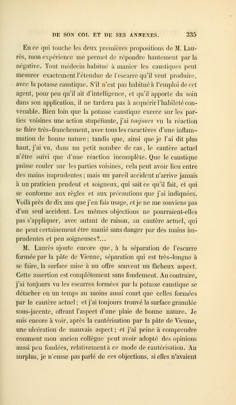 En co qui touche les deux premières propositions de M. Lau- rès, mon expérience me permet de répondre hautement par la négative. Tout médecin habitué à manier les caustiques peut mesurer exactement l'étendue de l'escarre qu'il veut produire, avec la potasse caustique. S'il n'est pas habitué à l'emploi de cet agent, pour peu qu'il ait d'intelligence, et qu'il apporte du soin dans son application, il ne tardera pas à acquérir l'habileté con- venable. Bien loin que la potasse caustique exerce sur les par- ties voisines une action stupéfiante, j'ai toujours vu la réaction se faire très-franchement, avec tous les caractères d'une inflam- mation de bonne nature ; tandis que, ainsi que je l'ai dit plus haut, j'ai vu, dans un petit nombre de cas, le cautère actuel n'être suivi que d'une réaction incomplète. Que le caustique puisse couler sur les parties voisines, cela peut avoir lieu entre des mains imprudentes ; mais un pareil accident n'arrive jamais à un praticien prudent et soigneux, qui sait ce qu'il fait, et qui se conforme aux règles et aux précautions que j'ai indiquées. Voilà près de dix ans que j'en fais usage, et je ne me souviens pas d'un seul accident. Les mêmes objections ne pourraient-elles pas s'appliquer, avec autant de raison, au cautère actuel, qui ne peut certainement être manié sans danger par des mains im- prudentes et peu soigneuses?... M. Laurès ajoute encore que, à la séparation de Fescarre formée par la pâte de Vienne, séparation qui est très-longue a se faire, la surface mise à nu offre souvent un fâcheux aspect. Cette assertion est complètement sans fondement. Au contraire, j'ai toujours vu les escarres formées par la potasse caustique se détacher en un temps au moins aussi court que celles formées par le cautère actuel ; et j'ai toujours trouvé la surface granulée sous-jacente, offrant l'aspect d'une plaie de bonne nature. Je suis encore à voir, après la cautérisation par la pâte de Vienne, une ulcération de mauvais aspect ; et j'ai peine à comprendre comment mon ancien collègue peut avoir adopté des opinions aussi peu fondées, relativement à ce mode de cautérisation. Au surplus, je n'eusse pas parlé de ces objections, si elles n'avaient