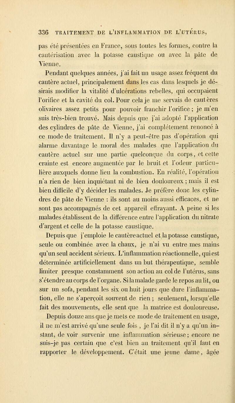pas été présentées en Franco, sous toutes les formes, contre la cautérisation avec la potasse caustique ou avec la pâte de Vienne. Pendant quelques années, j'ai fait un usage assez fréquent du cautère actuel, principalement dans les cas dans lesquels je dé- sirais modifier la vitalité d'ulcérations rebelles, qui occupaient l'orifice et la cavité du col. Pour cela je me servais de cautères olivaires assez petits pour pouvoir franchir l'orifice ; je m'en suis très-bien trouvé. Mais depuis que j'ai adopté l'application des cylindres de pâte de Vienne, j'ai complètement renoncé à ce mode de traitement. Il n'y a peut-être pas d'opération qui alarme davantage le moral des malades que l'application du cautère actuel sur une partie quelconque du corps, et cette crainte est encore augmentée par le bruit et l'odeur particu- lière auxquels donne lieu la combustion. En réalité, l'opération n'a rien de bien inquiétant ni de bien douloureux ; mais il est bien difficile d'y décider les malades. Je préfère donc les cylin- dres de pâte de Vienne : ils sont au moins aussi efficaces, et ne sont pas accompagnés de cet appareil effrayant. A peine si les malades établissent de la différence entre l'application du nitrate d'argent et celle de la potasse caustique. Depuis que j'emploie le cautère actuel et la potasse caustique, seule ou combinée avec la chaux, je n'ai vu entre mes mains qu'un seul accident sérieux. L'inflammation réactionnelle, qui est déterminée artificiellement dans un but thérapeutique, semble limiter presque constamment son action au col de l'utérus, sans s'étendre au corps de l'organe. Si la malade garde le repos au lit, ou sur un sofa, pendant les six ou huit jours que dure l'inflamma- tion, elle ne s'aperçoit souvent de rien ; seulement, lorsqu'elle fait des mouvements, elle sent que la matrice est douloureuse. Depuis douze ans que je mets ce mode de traitement en usage, il ne m'est arrivé qu'une seule fois , je l'ai dit il n'y a qu'un in- stant, de voir survenir une inflammation sérieuse ; encore ne suis-je pas certain que c'est bien au traitement qu'il faut en rapporter le développement. C'était une jeune dame, âgée