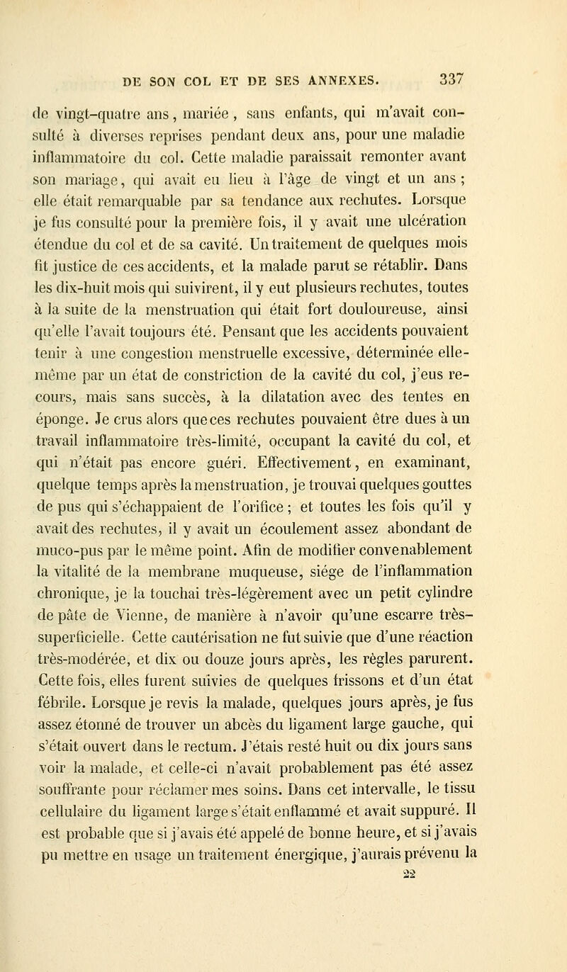 de vingt-quatre ans, mariée , sans enfants, qui m'avait con- sulté à diverses reprises pendant deux ans, pour une maladie inflammatoire du col. Cette maladie paraissait remonter avant son mariage, qui avait eu lieu à l'âge de vingt et un ans ; elle était remarquable par sa tendance aux rechutes. Lorsque je fus consulté pour la première fois, il y avait une ulcération étendue du col et de sa cavité. Un traitement de quelques mois fit justice de ces accidents, et la malade parut se rétablir. Dans les dix-huit mois qui suivirent, il y eut plusieurs rechutes, toutes à la suite de la menstruation qui était fort douloureuse, ainsi qu'elle l'avait toujours été. Pensant que les accidents pouvaient tenir à une congestion menstruelle excessive, déterminée elle- même par un état de constriction de la cavité du col, j'eus re- cours, mais sans succès, à la dilatation avec des tentes en éponge. Je crus alors que ces rechutes pouvaient être dues à un travail inflammatoire très-limité, occupant la cavité du col, et qui n'était pas encore guéri. Effectivement, en examinant, quelque temps après la menstruation, je trouvai quelques gouttes de pus qui s'échappaient de l'orifice ; et toutes les fois qu'il y avait des rechutes, il y avait un écoulement assez abondant de muco-pus par le même point. Afin de modifier convenablement la vitalité de la membrane muqueuse, siège de l'inflammation chronique, je la touchai très-légèrement avec un petit cylindre de pâte de Vienne, de manière à n'avoir qu'une escarre très- superficielle. Cette cautérisation ne fut suivie que d'une réaction très-modérée, et dix ou douze jours après, les règles parurent. Cette fois, elles furent suivies de quelques frissons et d'un état fébrile. Lorsque je revis la malade, quelques jours après, je fus assez étonné de trouver un abcès du ligament large gauche, qui s'était ouvert dans le rectum. J'étais resté huit ou dix jours sans voir la malade, et celle-ci n'avait probablement pas été assez souffrante pour réclamer mes soins. Dans cet intervalle, le tissu cellulaire du ligament large s'était enflammé et avait suppuré. Il est probable que si j'avais été appelé de honne heure, et si j'avais pu mettre en usage un traitement énergique, j'aurais prévenu la