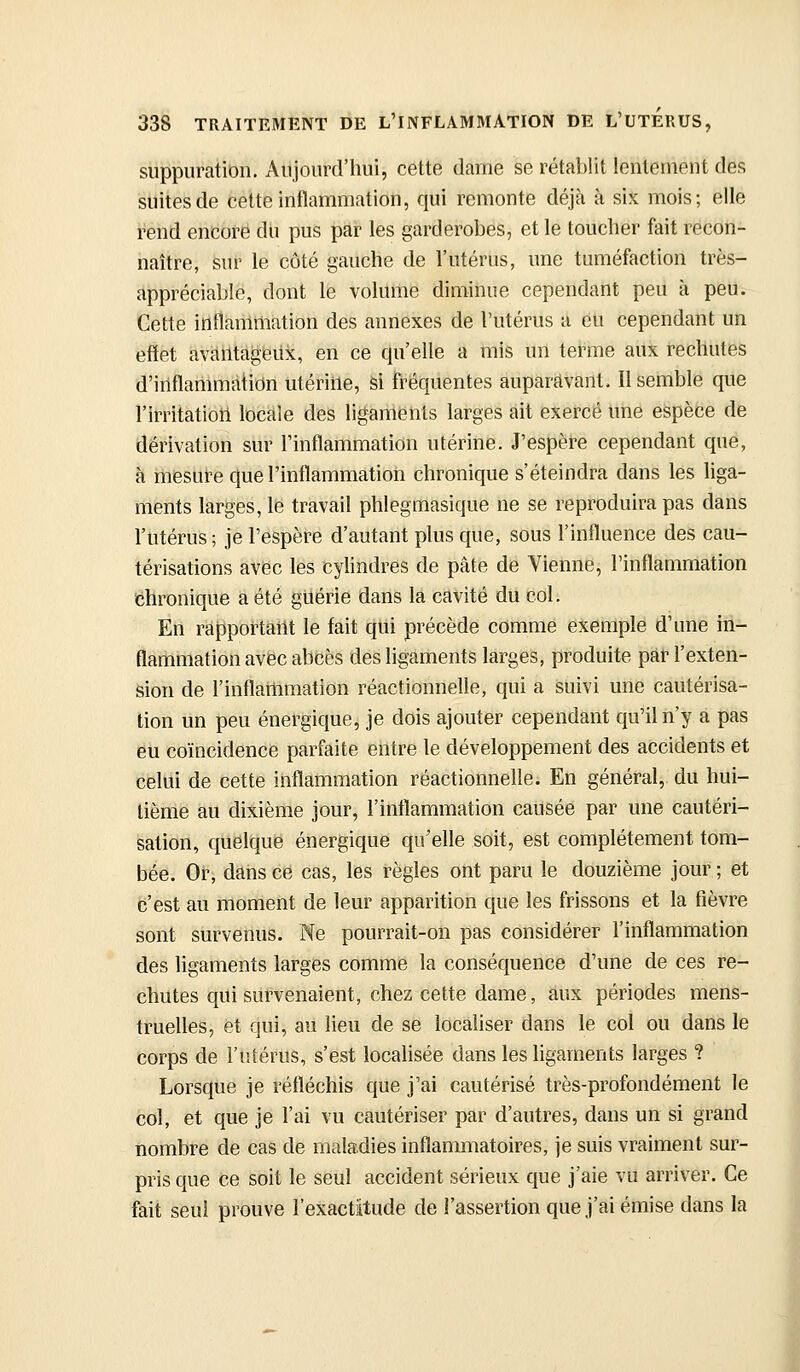 suppuration. Aujourd'hui, cette dame se rétablit lentement des suites de cette inflammation, qui remonte déjà à six mois; elle rend encore dli pus par les garderobes, et le toucher fait recon- naître, sur le côté gauche de l'utérus, une tuméfaction très- appréciable, dont le volume diminue cependant peu à peu. Cette inflàiiimation des annexes de l'utérus a eu cependant un effet avatitàgéiix, en ce qu'elle a mis un terme aux rechutes d'inflammation utérine, si fréquentes auparavant. Il semble que l'irritation locale des ligaments larges ait exercé ime espèce de dérivation sur l'inflammation utérine. J'espère cependant que, à mesure que l'inflammation chronique s'éteindra dans les liga- ments larges, le travail phlegmasique ne se reproduira pas dans l'utérus ; je l'espère d'autant plus que, sous l'influence des cau- térisations avec les cylindres de pâte de Vienne, l'inflammation Chronique a été guérie dans la cavité du col. En rapportant le fait qui précède comme exemple d'une in- flammation avec abbès des ligaments larges, produite par l'exten- sion de l'inflaitimation réactionnelle, qui a suivi une cautérisa- tion un peu énergique, je dois ajouter cependant qu'il n'y a pas eu coïncidence parfaite entre le développement des accidents et celui de cette inflammation réactionnelle. En général, du hui- tième au dixième jour, l'inflammation causée par une cautéri- sation, quelque énergique qu'elle soit, est complètement tom- bée. Or, dans ce cas, les règles ont paru le douzième jour ; et c'est au moment de leur apparition que les frissons et la fièvre sont survenus. Ne pourrait-on pas considérer l'inflammation des ligaments larges comme la conséquence d'une de ces re- chutes qui survenaient, chez cette dame, aux périodes mens- truelles, et qui, au lieu de se localiser dans le col ou dans le corps de l'utérus, s'est localisée dans les hgarnents larges ? Lorsque je réfléchis que j'ai cautérisé très-profondément le col, et que je l'ai vu cautériser par d'autres, dans un si grand nombre de cas de maladies inflammatoires, je suis vraiment sur- pris que ce soit le seul accident sérieux que j'aie vu arriver. Ce fait seul prouve l'exactitude de l'assertion que j'ai émise dans la 1