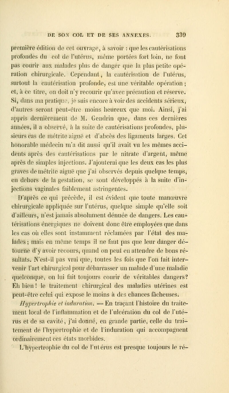 première édition de cet ouvrage, h savoir : que les cautérisations profondes du col de l'utérus, même portées fort loin, ne font pas courir aux malades plus de danger que la plus petite opé- ration chirurgicale. Cependant, la cautérisation de Tutérus, surtout la cautérisation profonde, est une véritable opération ; et, à ce titre, on doit n'y recourir qu'avec précaution et réserve. Si, dans ma pratique, je suis encore à voir des accidents sérieux, d'autres seront peut-être moins heureux que moi. Ainsi, j'ai appris dernièrement de M. Gendrin que, dans ces dernières années, il a observé, à la suite de cautérisations profondes, plu- sieurs cas de métrite aiguë et d'abcès des ligaments larges. Cet honorable médecin m'a dit aussi qu'il avait vu les mêmes acci- dents après des cautérisations par le nitrate d'argent, même après de simples injections. J'ajouterai que les deux cas les plus graves de métrite aiguë que j'ai observés depuis quelque temps, en dehors de la gestation, se sont développés à la suite d'in- jections vaginales faiblement astringentes. D'après ce qui précède, il est évident que toute manœuvre chirurgicale appliquée sur l'utérus, quelque simple qu'elle soit d'ailleurs, n'est jamais absolument dénuée de dangers. Les cau- térisations énergiques ne doivent donc être employées que dans les cas où elles sont instamment réclamées par l'état des ma- lades ; mais en même temps il ne faut pas que leur danger dé- tourne d'y avoir recours, quand on peut en attendre de bons ré- sultats. N'est-il pas vrai que, toutes les fois que l'on fait inter- venir l'art chirurgical pour débarrasser un malade d'une maladie quelconque, on lui fait toujours courir de véritables dangers? Eh bien ! le traitement chirurgical des maladies utérines est peut-être celui qui expose le moins à des chances fâcheuses. Hypertrophie et induration. — En traçant l'histoire du traite- hlèrit local de l'inflahimation et de l'ulcération du col de Futé- rus et de sa cavité, j'ai donné, en grande partie, celle du trai- tement de l'hypertrophie et de l'induration qui accompagnent ordinairement ces états morbides. L'hypertrophie du col de l'utérus est presque toujours le ré-