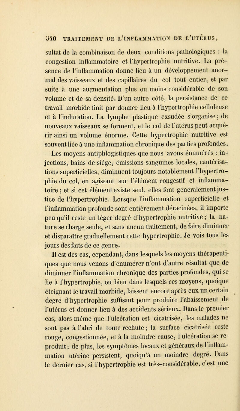 sultat de la combinaison de deux conditions pathologiques : la congestion inflammatoire et l'hypertrophie nutritive. La pré- sence de l'inflammation donne lieu à un développement anor- mal des vaisseaux et des capillaires du col tout entier, et par suite à une augmentation plus ou moins considérable de son volume et de sa densité. D'un autre côté, la persistance de ce travail morbide finit par donner lieu à l'hypertrophie celluleuse et à l'induration. La lymphe plastique exsudée s'organise ; de nouveaux vaisseaux se forment, et le col de l'utérus peut acqué- rir ainsi un volume énorme. Cette hypertrophie nutritive est souvent liée à une inflammation chronique des parties profondes. Les moyens antiphlogistiques que nous avons énumérés : in- jections, bains de siège, émissions sanguines locales, cautérisa- tions superficielles, diminuent toujours notablement l'hypertro- phie du col, en agissant sur l'élément congestif et inflamma- toire ; et si cet élément existe seul, elles font généralement jus- tice de l'hypertrophie. Lorsque l'inflammation superficielle et l'inflammation profonde sont entièrement déracinées, il importe peu qu'il reste un léger degré d'hypertrophie nutritive ; la na- ture se charge seule, et sans aucun traitement, de faire diminuer et disparaître graduellement cette hypertrophie. Je vois tous les jours des faits de ce genre. Il est des cas, cependant, dans lesquels les moyens thérapeuti- ques que nous venons d'énumérer n'ont d'autre résultat que de diminuer l'inflammation chronique des parties profondes, qui se lie à l'hypertrophie, ou bien dans lesquels ces moyens, quoique éteignant le travail morbide, laissent encore après eux un certain degré d'hypertrophie suffisant pour produire l'abaissement de l'utérus et donner lieu à des accidents sérieux. Dans le premier cas, alors même que l'ulcération est cicatrisée, les malades ne sont pas à l'abri de toute rechute ; la surface cicatrisée reste rouge, congestionnée, et à la moindre cause, l'ulcération se re- produit ; de plus, les symptômes locaux et généraux de l'inflam- mation utérine persistent, quoiqu'à un moindre degré. Dans le dernier cas, si l'hypertrophie est très-considérable, c'est une