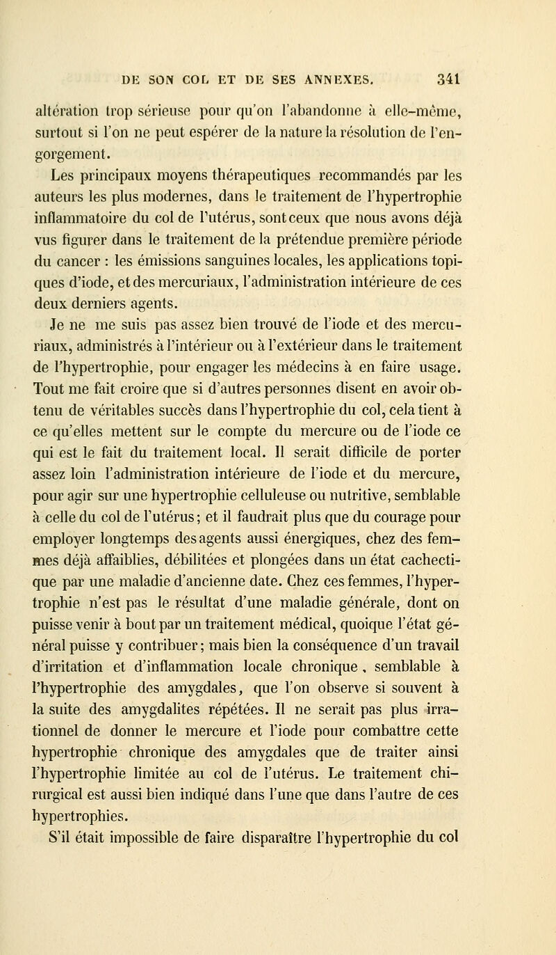 altération trop sérieuse pour qu'on l'abandonne à elle-même, surtout si l'on ne peut espérer de la nature la résolution de l'en- gorgement. Les principaux moyens thérapeutiques recommandés par les auteurs les plus modernes, dans le traitement de l'hypertrophie inflammatoire du col de Tutérus, sont ceux que nous avons déjà vus figurer dans le traitement de la prétendue première période du cancer : les émissions sanguines locales, les applications topi- ques d'iode, et des mercuriaux, l'administration intérieure de ces deux derniers agents. Je ne me suis pas assez bien trouvé de l'iode et des mercu- riaux, administrés à l'intérieur ou à l'extérieur dans le traitement de l'hypertrophie, pour engager les médecins à en faire usage. Tout me fait croire que si d'autres personnes disent en avoir ob- tenu de véritables succès dans l'hypertrophie du col, cela tient à ce qu'elles mettent sur le compte du mercure ou de l'iode ce qui est le fait du traitement local. Il serait difïicile de porter assez loin l'administration intérieure de l'iode et du mercure, pour agir sur une hypertrophie celluleuse ou nutritive, semblable à celle du col de l'utérus ; et il faudrait plus que du courage pour employer longtemps des agents aussi énergiques, chez des fem- mes déjà affaiblies, débilitées et plongées dans un état cachecti- que par une maladie d'ancienne date. Chez ces femmes, l'hyper- trophie n'est pas le résultat d'une maladie générale, dont on puisse venir à bout par un traitement médical, quoique l'état gé- néral puisse y contribuer ; mais bien la conséquence d'un travail d'irritation et d'inflammation locale chronique, semblable à l'hypertrophie des amygdales, que l'on observe si souvent à la suite des amygdalites répétées. Il ne serait pas plus irra- tionnel de donner le mercure et l'iode pour combattre cette hypertrophie chronique des amygdales que de traiter ainsi l'hypertrophie limitée au col de l'utérus. Le traitement chi- rurgical est aussi bien indiqué dans l'une que dans l'autre de ces hypertrophies. S'il était impossible de faire disparaître l'hypertrophie du col
