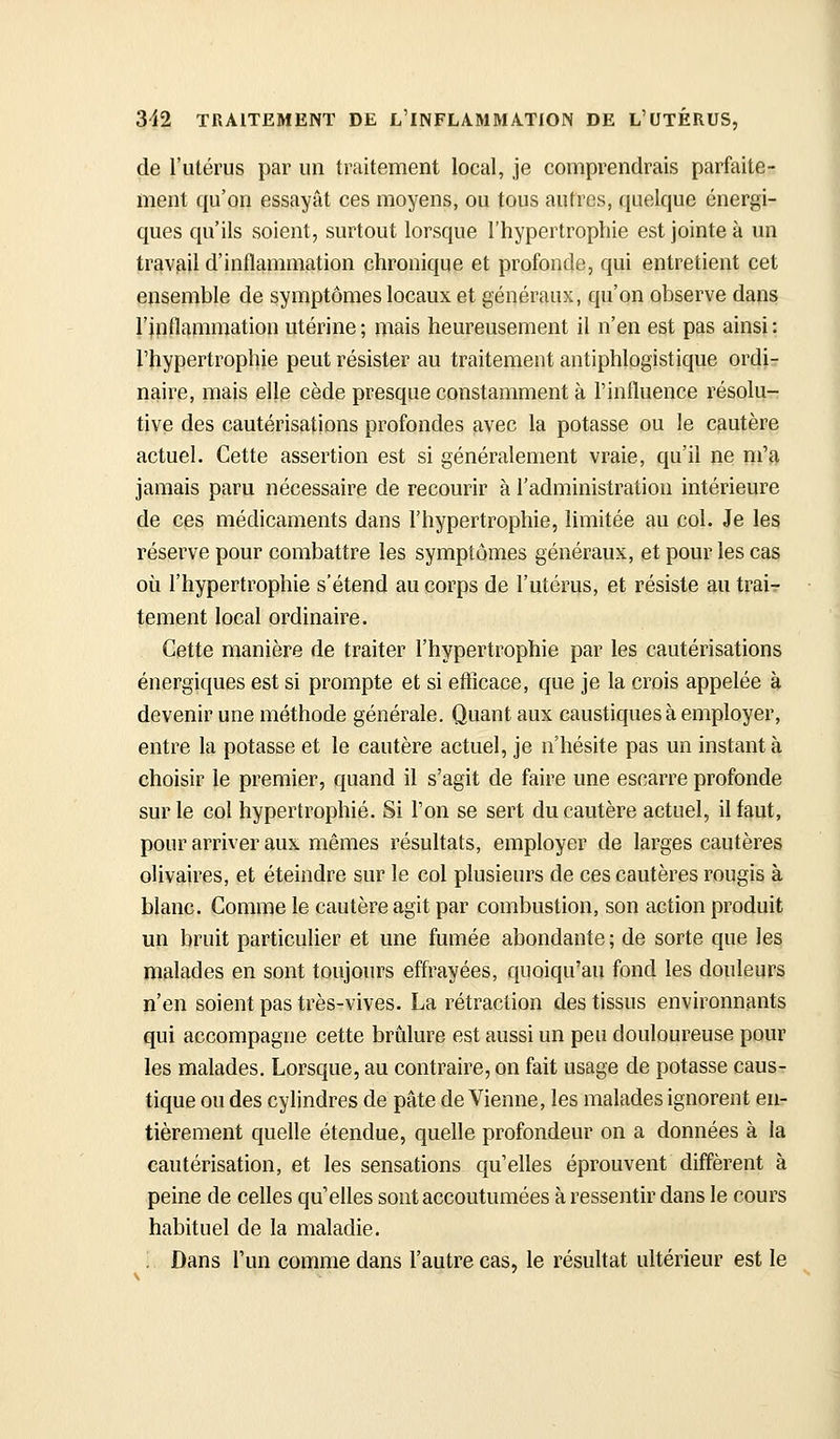 de l'utérus par un traitement local, je comprendrais parfaite- ment qu'on essayât ces moyens, ou tous autres, quelque énergi- ques qu'ils soient, surtout lorsque l'hypertrophie est jointe à un travail d'inflammation chronique et profonde, qui entretient cet ensemble de symptômes locaux et généraux, qu'on observe daps l'ipAammation utérine; mais heureusement il n'en est pas ainsi: l'hypertrophie peut résister au traitement antiphlogistique ordir naire, mais elle cède presque constamment à l'influence résolu- tive des cautérisations profondes avec la potasse ou le cautère actuel. Cette assertion est si généralement vraie, qu'il ne m'a jamais paru nécessaire de recourir à l'administration intérieure de ces médicaments dans l'hypertrophie, limitée au col. Je les réserve pour combattre les symptômes généraux, et pour les cas où l'hypertrophie s'étend au corps de l'utérus, et résiste au trai- tement local ordinaire. Cette manière de traiter l'hypertrophie par les cautérisations énergiques est si prompte et si efticace, que je la crois appelée à devenir une méthode générale. Quant aux caustiques à employer, entre la potasse et le cautère actuel, je n'hésite pas un instant à choisir le premier, quand il s'agit de faire une escarre profonde sur le col hypertrophié. Si l'on se sert du cautère actuel, il faut, pour arriver aux mêmes résultats, employer de larges cautères olivaires, et éteindre sur le col plusieurs de ces cautères rougis à blanc. Comme le cautère agit par combustion, son action produit un bruit particulier et une fumée abondante; de sorte que les malades en sont toujours effrayées, quoiqu'au fond les douleurs n'en soient pas très-vives. La rétraction des tissus environnants qui accompagne cette briilure est aussi un peu douloureuse pour les malades. Lorsque, au contraire, on fait usage de potasse caus- tique ou des cylindres de pâte de Vienne, les malades ignorent en- tièrement quelle étendue, quelle profondeur on a données à la cautérisation, et les sensations qu'elles éprouvent diffèrent à peine de celles qu'elles sont accoutumées à ressentir dans le cours habituel de la maladie. ; Dans l'un comme dans l'autre cas, le résultat ultérieur est le