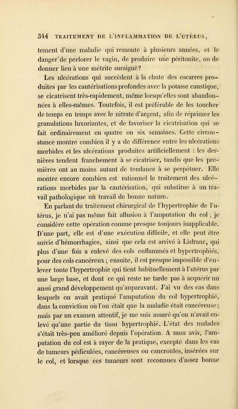 tement d'une maladie qui remonte à plusieurs années, et le danger'de perforer le vagin, de produire une péritonite, ou de donner lieu à une métrite suraiguë? Les ulcérations qui succèdent à la chute des escarres pro- duites par les cautérisations profondes avec la potasse caustique, se cicatrisent très-rapidement, même lorsqu'elles sont abandon- nées à elles-mêmes. Toutefois, il est préférable de les toucher de temps en temps avec le nitrate d'argent, afin de réprimer les granulations luxuriantes, et de favoriser la cicatrisation qui se fait ordinairement en quatre ou six semaines. Cette circon- stance montre combien il y a de différence entre les ulcérations morbides et les ulcérations produites artificiellement : les der- nières tendent franchement à se cicatriser, tandis que les pre- mières ont au moins autant de tendance à se perpétuer. Elle montre encore combien est rationnel le traitement des ulcé- rations morbides par la cautérisation, qui substitue à un tra- vail pathologique un travail de bonne nature. En parlant du traitement chirurgical de l'hypertrophie de l'u- térus, je n ai pas même fait allusion à l'amputation du col ; je considère cette opération comme presque toujours inapplicable. D'une part, elle est d'une exécution difficile, et elle peut être suivie d'hémorrhagies, ainsi que cela est arrivé à Lisfranc, qui plus d'une fois a enlevé des cols enflammés et hypertrophiés, pour des cols cancéreux ; ensuite, il est presque impossible d'en- lever toute l'hypertrophie qui tient habituellement à l'utérus par une large base, et dont ce qui reste ne tarde pas à acquérir un aussi grand développement qu'auparavant. J'ai vu des cas dans lesquels on avait pratiqué l'amputation du col hypertrophié, dans la conviction où l'on était que la maladie était cancéreuse ; mais par un examen attentif, je me suis assuré qu'on n'avait en- levé qu'une partie du tissu hypertrophié. L'état des malades s'était très-peu amélioré depuis l'opération. A mon avis, l'am- putation du col est à rayer de la pratique, excepté dans les cas de tumeurs pédiculées, cancéreuses ou cancroïdes, insérées sur le col, et lorsque ces tumeurs sont reconnues d'assez bonne