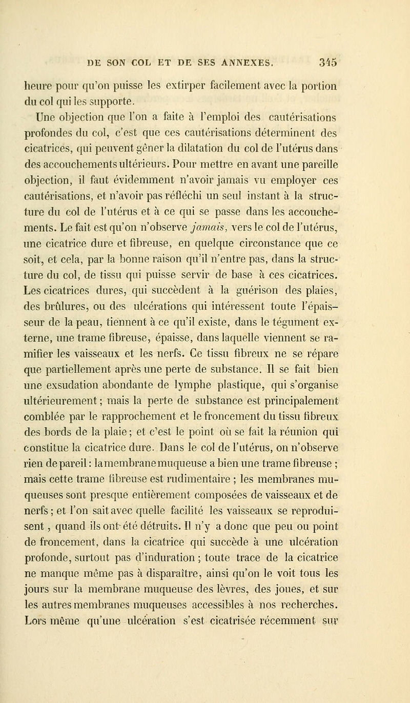 heure pour qu'on puisse les extirper facilement avec la portion du col qui les supporte. Une objection que l'on a faite à l'emploi des cautérisations profondes du col, c'est que ces cautérisations déterminent des cicatrices, qui peuvent gêner la dilatation du col de l'utérus dans des accouchements ultérieurs. Pour mettre en avant une pareille objection, il faut évidemment n'avoir jamais vu employer ces cautérisations, et n'avoir pas réfléchi un seul instant à la struc- ture du col de l'utérus et à ce qui se passe dans les accouche- ments. Le fait est qu'on n'observe jamais, vers le col de l'utérus, une cicatrice dure et fibreuse, en quelque circonstance que ce soit, et cela, par la bonne raison qu'il n'entre pas, dans la struc- ture du col, de tissu qui puisse servir de base à ces cicatrices. Les cicatrices dures, qui succèdent à la guérison des plaies, des briîlures, ou des ulcérations qui intéressent toute l'épais- seur de la peau, tiennent à ce qu'il existe, dans le tégument ex- terne, une trame fibreuse, épaisse, dans laquelle viennent se ra- mifier les vaisseaux et les nerfs. Ce tissu fibreux ne se répare que partiellement après une perte de substance. Il se fait bien une exsudation abondante de lymphe plastique, qui s'organise ultérieurement ; mais la perte de substance est principalement comblée par le rapprochement et le froncement du tissu fibreux des bords de la plaie ; et c'est le point où se fait la réunion qui constitue la cicatrice dure. Dans le col de l'utérus, on n'observe rien de pareil : la membrane muqueuse a bien une trame fibreuse ; mais cette trame fibreuse est rudimentaire ; les membranes mu- queuses sont presque entièrement composées de vaisseaux et de nerfs; et l'on sait avec quelle facilité les vaisseaux se reprodui- sent , quand ils ont été détruits. Il n'y a donc que peu ou point de froncement, dans la cicatrice qui succède à une ulcération profonde, surtout pas d'induration ; toute trace de la cicatrice ne manque même pas à disparaître, ainsi qu'on le voit tous les jours sur la membrane muqueuse des lèvres, des joues, et sur les autres membranes muqueuses accessibles à nos recherches. Lors même qu'une ulcération s'est cicatrisée récemment suv