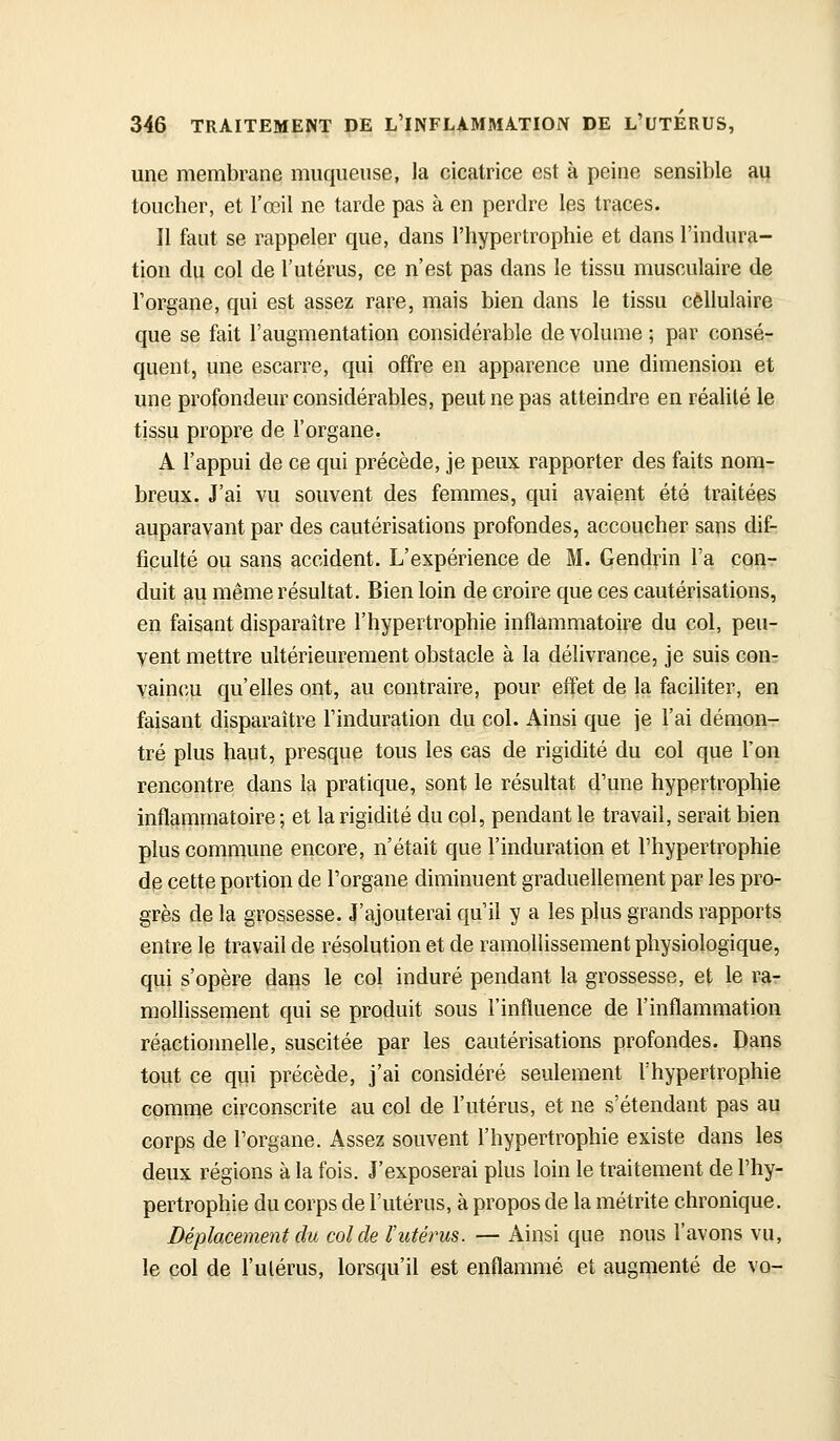 une membrane muqueuse, la cicatrice est à peine sensible au toucher, et l'œil ne tarde pas à en perdre les traces. Il faut se rappeler que, dans l'hypertrophie et dans l'indura- tion du col de l'utérus, ce n'est pas dans le tissu muscidaire de l'organe, qui est assez rare, mais bien dans le tissu cellulaire que se fait l'augmentation considérable de volume ; par consé- quent, une escarre, qui offre en apparence une dimension et une profondeur considérables, peut ne pas atteindre en réalité le tissu propre de l'organe. A l'appui de ce qui précède, je peux rapporter des faits nom- breux. J'ai vu souvent des femmes, qui avaient été traitées auparavant par des cautérisations profondes, accoucher sans dif- ficulté ou sans accident. L'expérience de M. Gendvin l'a con- duit au même résultat. Bien loin de croire que ces cautérisations, en faisant disparaître l'hypertrophie inflammatoire du col, peu- vent mettre ultérieurement obstacle à la délivrance, je suis con- Y,ainc|i qu'elles ont, au contraire, pour effet de la faciliter, en faisant disparaître l'induration du col. Ainsi que je l'ai démon- tré plus haut, presque tous les cas de rigidité du col que l'on rencontre dans la pratique, sont le résultat d'une hypertrophie inflammatoire ; et la rigidité du col, pendant le travail, serait bien plus commune encore, n'était que l'induration et l'hypertrophie de cette portion de l'organe diminuent graduellement par les pro- grès de la grossesse. J'ajouterai qu'il y a les plus grands rapports entre le travail de résolution et de ramollissement physiologique, qui s'opère daps le col induré pendant la grossesse, et le ra- mollissement qui se produit sous l'influence de l'inflammation réactionnelle, suscitée par les cautérisations profondes. Dans tout ce qui précède, j'ai considéré seulement l'hypertrophie comme circonscrite au col de l'utérus, et ne s'étendant pas au corps de l'organe. Assez souvent l'hypertrophie existe dans les deux régions à la fois. J'exposerai plus loin le traitement de l'hy- pertrophie du corps de l'utérus, à propos de la métrite chronique. Déplacement du col de l'utérus. — Ainsi que nous l'avons vu, le col de l'ulérus, lorsqu'il est enflammé et augmenté de vo-