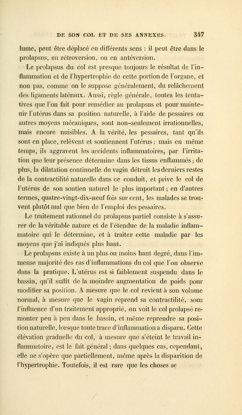 lume, peut être déplacé en différents sens : il peut être dans le prolapsus, en rétroversion, ou en antéversion. Le prolapsus du col est presque toujours le résultat de l'in- flammation et de l'hypertrophie de cette portion de l'organe, et non pas, comme on le suppose généralement, du relâchement des ligaments latéraux. Aussi, règle générale, toutes les tenta- tives que l'on fait pour remédier au prolapsus et pour mainte- nir l'utérus dans sa position naturelle, à l'aide de pessaires ou autres moyens mécaniques, sont non-seulement irrationnelles, mais encore nuisibles. A la vérité, les pessaires, tant qu'ils sont en place, relèvent et soutiennent l'utérus ; mais en même temps, ils aggravent les accidents inflammatoires, par l'irrita- tion que leur présence détermine dans les tissus enflammés ; de plus, la dilatation continuelle du vagin détruit les derniers restes de la contractilité naturelle dans ce conduit, et prive le col de l'utérus de son soutien naturel le plus important ; en d'autres termes, quatre-vingt-dix-neuf fois sur cent, les malades se trou- vent plutôt mal que bien de l'emploi des pessaires. Le traitement rationnel du prolapsus partiel consiste à s'assu- rer de la véritable nature et de l'étendue de la maladie inflam- matoire qui le détermine, et à traiter cette maladie par les moyens que j'ai indiqués plus haut. Le prolapsus existe à un plus ou moins haut degré, dans l'im- mense majorité des cas d'inflammations du col que l'on observe dans la pratique. L'utérus est si faiblement suspendu dans le bassin, qu'il suffît de la moindre augmentation de poids pour modifier sa position. A mesure que le col revient à son volume normal, à mesure que le vagin reprend sa contractihté, sous l'influence d'un traitement approprié, on voit le col prolapsé re- monter peu à peu dans le bassin, et même reprendre sa posi- tion naturelle, lorsque toute trace d'inflammation a disparu. Cette élévation graduelle du col, à mesure que s'éteint le travail in- flammatoire, est le fait général; dans quelques cas, cependant, elle ne s'opère que partiellement, même après la disparition de l'hypertrophie. Toutefois, il est rare que les choses se