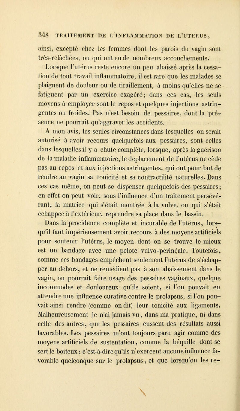ainsi, excepté chez les femmes dont les parois du vagin sont très-relâchées, ou qui ont eu de nombreux accouchements. Lorsque l'utérus reste encore un peu abaissé après la cessa- tion de tout travail inflammatoire, il est rare que les malades se plaignent de douleur ou de tiraillement, à moins qu'elles ne se fatiguent par un exercice exagéré; dans ces cas, les seuls moyens à employer sont le repos et quelques injections astrin- gentes ou froides. Pas n'est besoin de pessaires, dont la pré- sence ne pourrait qu'aggraver les accidents. A mon avis, les seules circonstances dans lesquelles on serait autorisé à avoir recours quelquefois aux pessaires, sont celles dans lesquelles il y a chute complète, lorsque, après la guérison de la maladie inflammatoire, le déplacement de l'utérus ne cède pas au repos et aux injections astringentes;, qui ont pour but de rendre au vagin sa tonicité et sa contractilité naturelles. Dans ces cas même, on peut se dispenser quelquefois des pessaires; en effet on peut voir, sous l'influence d'un traitement persévé- rant, la matrice qui s'était montrée à la vulve, ou qui s'était échappée à l'extérieur, reprendre sa place dans le bassin. Dans la procidence complète et incurable de l'utérus, lors- qu'il faut impérieusement avoir recours à des moyens artificiels pour soutenir l'utérus, le moyen dont on se trouve le mieux est un bandage avec une pelote vulvo-périnéale. Toutefois, comme ces bandages empêchent seulement l'utérus de s'échap- per au dehors, et ne remédient pas à son abaissement dans le vagin, on pourrait faire usage des pessaires vaginaux, quelque incommodes et douloureux qu'ils soient, si l'on pouvait en attendre une influence curative contre le prolapsus, si l'on pou- vait ainsi rendre (comme on dit) leur tonicité aux ligaments. Malheureusement je n'ai jamais vu, dans ma pratique, ni dans celle des autres, que les pessaires eussent des résultats aussi favorables. Les pessaires m'ont toujours paru agir comme des moyens artificiels de sustentation, comme la béquille dont se sertie boiteux ; c'est-à-dire qu'ils n'exercent aucune influence fa- vorable quelconque sur le prolapsus, et que lorsqu'on les re- \ I