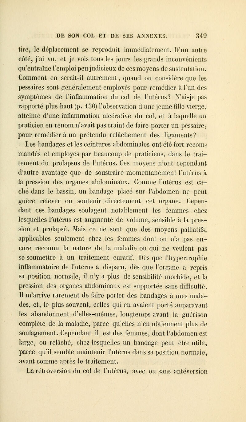 tire, le déplacement se reproduit immédiatement. D'un autre côté, j'ai vu, et je vois tous les jours les grands inconvénients qu'entraîne l'emploi peu judicieux de ces moyens de sustentation. Comment en serait-il autrement, quand on considère que les pessaires sont généralement employés pour remédier à l'un des symptômes de l'inflammation du col de l'utérus? N'ai-je pas rapporté plus haut (p. 130) l'observation d'une jeune fdle vierge, atteinte d'une inflammation ulcérative du col, et à laquelle un praticien en renom n'avait pas craint de faire porter un pessaire, pour remédier à un prétendu relâchement des ligaments? Les bandages et les ceintures abdominales ont été fort recom- mandés et employés par beaucoup de praticiens, dans le trai- tement du prolapsus de l'utérus. Ces moyens n'ont cependant d'autre avantage que de soustraire momentanément l'utérus à la pression des organes abdominaux. Comme l'utérus est ca- ché dans le bassin, un bandage placé sur l'abdomen ne peut guère relever ou soutenir directement cet organe. Cepen- dant ces bandages soulagent notablement les femmes chez lesquelles l'utérus est augmenté de volume, sensible à la pres- sion et prolapsé. Mais ce ne sont que des moyens palliatifs, applicables seulement chez les femmes dont on n'a pas en- core reconnu la nature de la maladie ou qui ne veulent pas se soumettre à un traitement curatif. Dès que l'hypertrophie inflammatoire de l'utérus a disparu, dès que l'organe a repris sa position normale, il n'y a plus de sensibilité morbide, et la pression des organes abdominaux est supportée sans difficulté. Il m'arrive rarement de faire porter des bandages à mes mala- des, et, le plus souvent, celles qui en avaient porté auparavant les abandonnent d'elles-mêmes, longtemps avant la guérison complète de la maladie, parce qu'elles n'en obtiennent plus de soulagement. Cependant il est des femmes, dont l'abdomen est large, ou relâché, chez lesquelles un bandage peut être utile, parce qu'il semble maintenir l'utérus dans sa position normale, avant comme après le traitement. La rétroversion du col de l'utérus, avec ou sans antéversion