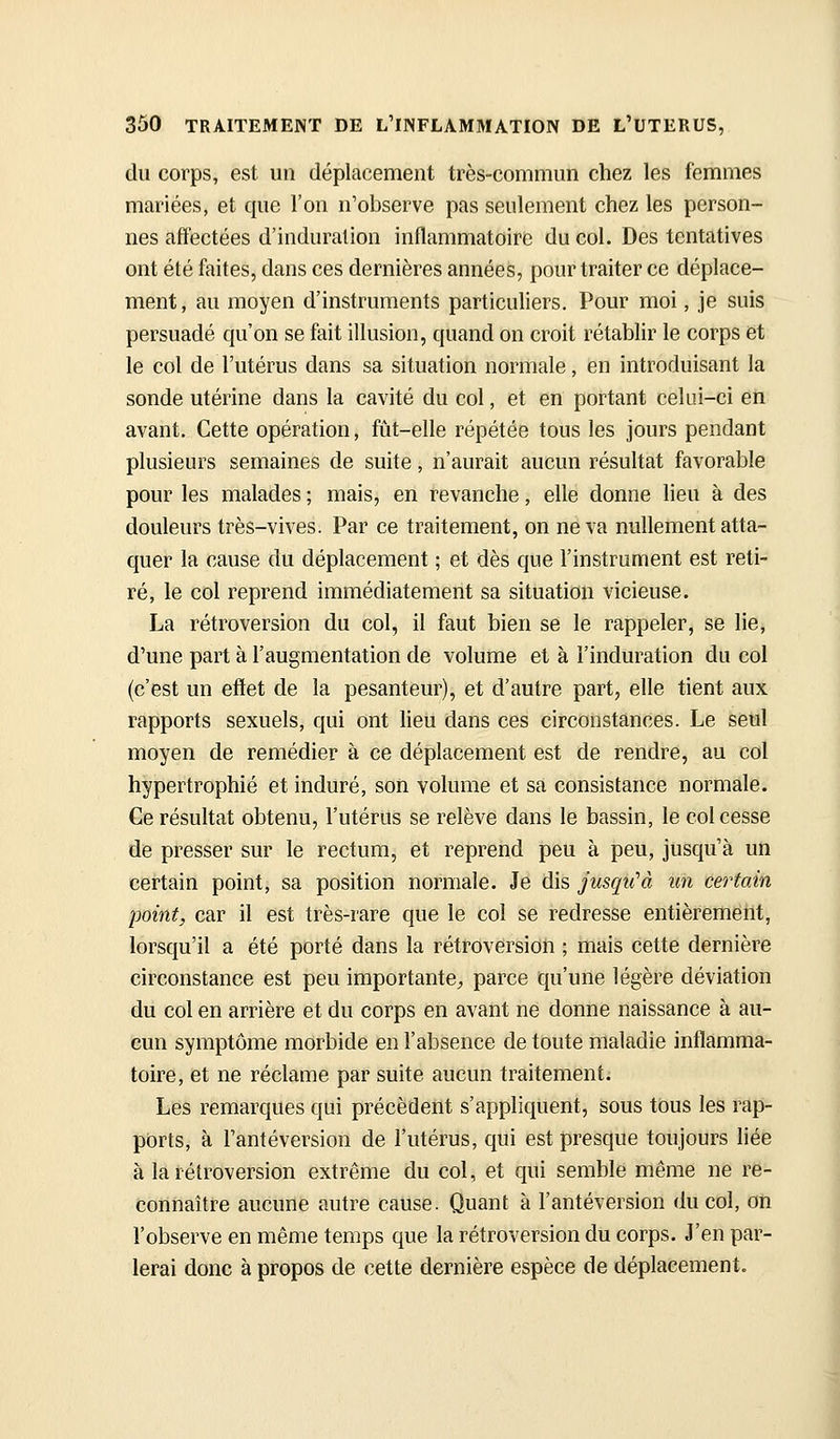 du corps, est un déplacement très-commun chez les femmes mariées, et que l'on n'observe pas seulement chez les person- nes affectées d'induration inflammatoire du col. Des tentatives ont été faites, dans ces dernières années, pour traiter ce déplace- ment, au moyen d'instruments particuliers. Pour moi, je suis persuadé qu'on se fait illusion, quand on croit rétablir le corps et le col de l'utérus dans sa situation normale, en introduisant la sonde utérine dans la cavité du col, et en portant celui-ci en avant. Cette opération, fût-elle répétée tous les jours pendant plusieurs semaines de suite, n'aurait aucun résultat favorable pour les malades ; mais, en revanche, elle donne lieu à des douleurs très-vives. Par ce traitement, on ne va nullement atta- quer la cause du déplacement ; et dès que l'instrument est reti- ré, le col reprend immédiatement sa situation vicieuse. La rétroversion du col, il faut bien se le rappeler, se lie, d'une part à l'augmentation de volume et à l'induration du col (c'est un etïet de la pesanteur), et d'autre part, elle tient aux rapports sexuels, qui ont lieu dans ces circonstances. Le seul moyen de remédier à ce déplacement est de rendre, au col hypertrophié et induré, son volume et sa consistance normale. Ce résultat obtenu, l'utérus se relève dans le bassin, le col cesse de presser sur le rectum, et reprend peu à peu, jusqu'à un certain point, sa position normale. Je dis jusqu'à un certain -point, car il est très-rare que le col se redresse entièrement, lorsqu'il a été porté dans la rétroversion ; mais cette dernière circonstance est peu importante^ parce qu'une légère déviation du col en arrière et du corps en avant ne donne naissance à au- cun symptôme morbide en l'absence de toute maladie inflamma- toire, et ne réclame par suite aucun traitement. Les remarques qui précèdent s'appliquent, sous tous les rap- ports, à l'antéversion de l'utérus, qui est presque toujours liée à la rétroversion extrême du col, et qui semble même ne re- connaître aucune autre cause. Quant à l'antéversion du col, on l'observe en même temps que la rétroversion du corps. J'en par- lerai donc à propos de cette dernière espèce de déplacement.