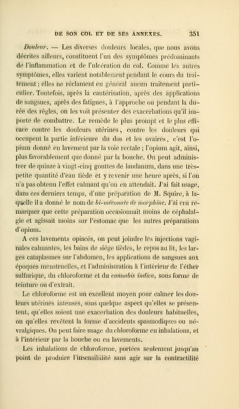 Douleur. — Les diverses douleurs locales, que nous avons décrites ailleurs, constituent l'un des symptômes prédominants de rinflammation et de l'ulcération du col. Comme les autres symptômes, elles varient notablement pendant le cours du trai- tërnent ; elles ne réclament en général aucun traitement parti- culier. Toutefois, après la cautérisation, après des applications de sangsues, après des fatigues, à l'approche ou pendant la du- rée des règles, on les voit présenter des exacerbations qu'il im- porte de combattre. Le remède le plus prompt et le plus elTi- cace contre les douleurs utérines, contre les douleurs qui occupent la partie inférieure du dos et les ovaires, c'est l'o- pium donné en lavement par la voie rectale ; l'opium agit, ainsi, plus favorablement que donné par la bouche. On peut adrhinis- trer de quinze à vingt-cinq gouttes de laudanum, dans une très- petite quantité d'eau tiède et y revenir une heure après, si l'on n'a pas obtenu l'effet calmant qu'on en attendait. J'ai fait usage, dans ces derniers temps, d'une prépariation de M. Squire, à la- quelle il a donné le nom de bi-méconate de morphine. J'ai cru re- marquer que cette préparation occasionnait moins de céphalal- gie et agissait moins sur l'estomac que les autres préparations d'opium. A ces lavements opiacés, on peut joindi-e les injections vagi- nales calmantes, les bains de siège tièdes, le reptisau lit, les lar- ges cataplasmes sur l'abdomen, les applications de sangsues aux époques menstruelles, et l'administration à l'intérieur de l'éther sulfurique, du chloroforme et du cannabis indica, sous forme de teinture ou d'extrait. Le chloroforme est un excellent rnoyen pour calmer les dou- leurs utérines intenses, sous quelque aspect qu'elles se présen- tent, qu'elles soient une exacerbation des douleurs habituelles, ou qu'elles revêtent la forme d'accidents spasmodiques ou né- vralgiques. On peut faire usage du chloroforme en inhalations, et à l'intérieur par la bouche ou en lavements. Les inhalations de chloroforme, portées seulement jusqu'au point de produire l'insensibilité sans agir sur la contractilité