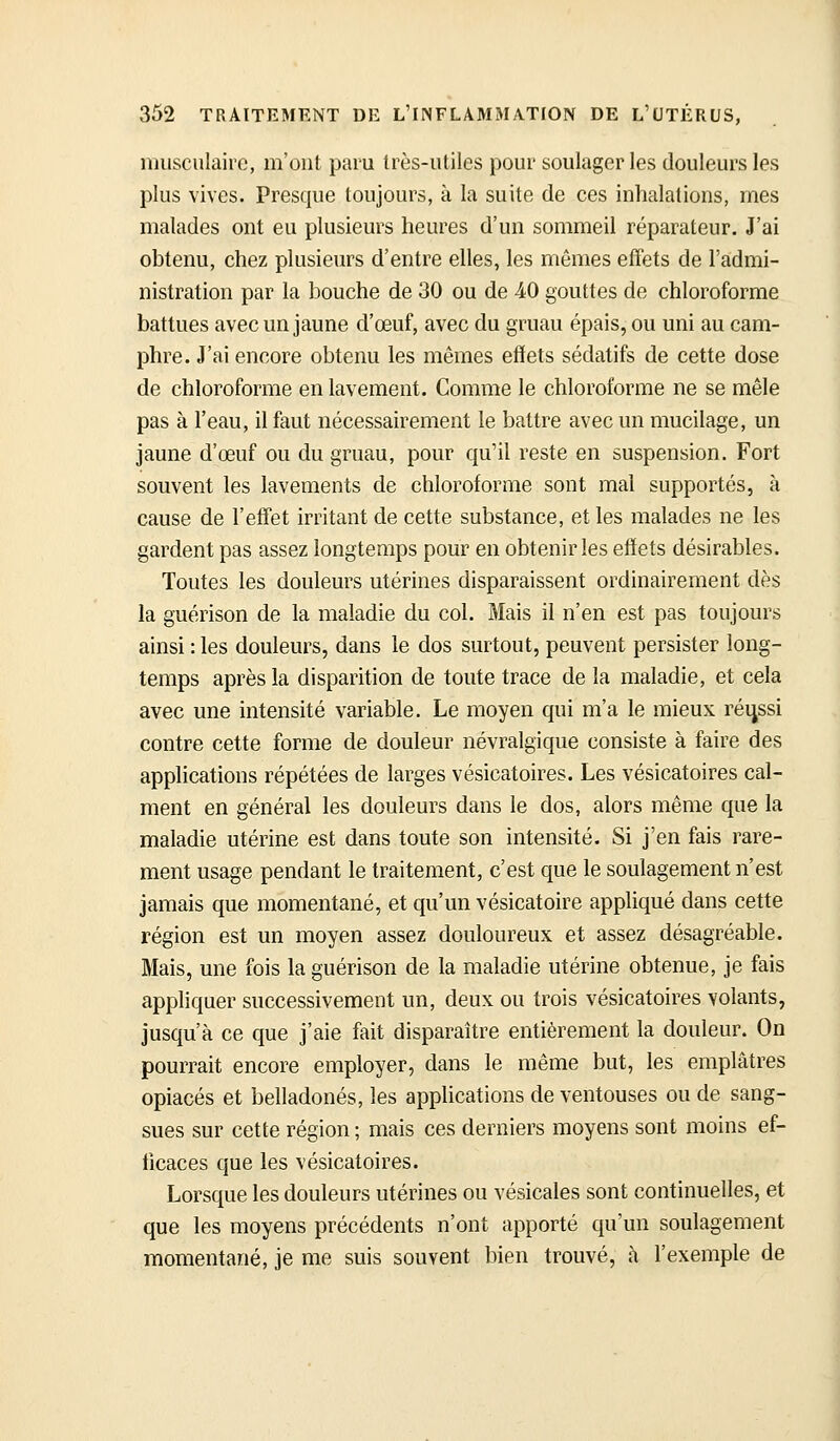 musculaire, m'ont paru très-utiles pour soulager les douleurs les plus vives. Presque toujours, à la suite de ces inhalations, mes malades ont eu plusieurs heures d'un sommeil réparateur. J'ai obtenu, chez plusieurs d'entre elles, les mêmes effets de l'admi- nistration par la bouche de 30 ou de 40 gouttes de chloroforme battues avec un jaune d'œuf, avec du gruau épais, ou uni au cam- phre. J'ai encore obtenu les mêmes efïets sédatifs de cette dose de chloroforme en lavement. Comme le chloroforme ne se mêle pas à l'eau, il faut nécessairement le battre avec un mucilage, un jaune d'œuf ou du gruau, pour qu'il reste en suspension. Fort souvent les lavements de chloroforme sont mai supportés, à cause de l'effet irritant de cette substance, et les malades ne les gardent pas assez longtemps pour en obtenir les efïets désirables. Toutes les douleurs utérines disparaissent ordinairement dès la guérison de la maladie du col. Mais il n'en est pas toujours ainsi : les douleurs, dans le dos surtout, peuvent persister long- temps après la disparition de toute trace de la maladie, et cela avec une intensité variable. Le moyen qui m'a le mieux réussi contre cette forme de douleur névralgique consiste à faire des applications répétées de larges vésicatoires. Les vésicatoires cal- ment en général les douleurs dans le dos, alors même que la maladie utérine est dans toute son intensité. Si j'en fais rare- ment usage pendant le traitement, c'est que le soulagement n'est jamais que momentané, et qu'un vésicatoire appliqué dans cette région est un moyen assez douloureux et assez désagréable. Mais, une fois la guérison de la maladie utérine obtenue, je fais appliquer successivement un, deux ou trois vésicatoires volants, jusqu'à ce que j'aie fait disparaître entièrement la douleur. On pourrait encore employer, dans le même but, les emplâtres opiacés et belladones, les applications de ventouses ou de sang- sues sur cette région ; mais ces derniers moyens sont moins ef- ficaces que les vésicatoires. Lorsque les douleurs utérines ou vésicales sont continuelles, et que les moyens précédents n'ont apporté qu'un soulagement momentané, je me suis souvent bien trouvé, à l'exemple de