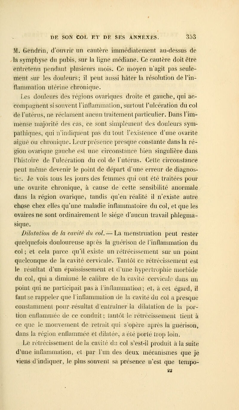 M. Gendrin, d'ouvrir un cautère immédiatement au-dessus de -la symphyse du pubis, sur la ligne médiane. Ce cautère doit être entretenu pendant plusieurs mois. Ce moyen n'agit pas seule- ment sur les douleurs ; il peut aussi hâter la résolution de l'in- flammation utérine chronique. Les douleurs des régions ovariques droite et gauche, qui ac- compagnent si souvent l'inflammation, surtout l'ulcération du col de l'utérus, ne réclament aucun traitement particulier. Dans l'im- mense majorité des cas, ce sont simplement des douleurs sym- pathiques, qui n'indiquent pas du tout l'existence d'une ovarite aigué ou chronique. Leur présence presque constante dans la ré- gion ovarique gauche est une circonstance bien singulière dans l'histoire de l'ulcération du col de l'utérus. Cette circonstance peut même devenir le point de départ d'une erreur de diagnos- tic. Je vois tous les jours des femmes qui ont été traitées pour une ovarite chronique, à cause de cette sensibilité anormale dans la région ovarique, tandis qu'en réalité il n'existe autre chose chez elles qu'une maladie inflammatoire du col, et que les ovaires ne sont ordinairement le siège d'aucun travail phlegma- sique. Dilatation de la cavité du col. — La menstruation peut rester quelquefois douloureuse api es la guérison de l'inflammation du col ; et cela parce qu'il existe un rétrécissement sur un point quelconque de la cavité cervicale. Tantôt ce rétrécissement est le résultat d'un épaississement et d'une hypertrophie morbide du col, qui a diminué le calibre de la cavité cervicale dans un point qui ne participait pas à l'inflammation; et, à cet égard, il faut se rappeler que l'inflammation de la cavité du coi a presque constamment pour ^résultat d'entraîner la dilatation de la por- tion enflammée de ce conduit ; tantôt le rétrécissement tient à ce que le mouvement de retrait qui s'opère après la guérison, dans la région enflammée et dilatée, a été porté trop loin. Le rétrécissement de la cavité du col s'est-ii produit à la suite d'une inflammation, et par l'un des deux mécanismes que je viens d'indiquer, le plus souvent sa présence n'est que tempo- 3S
