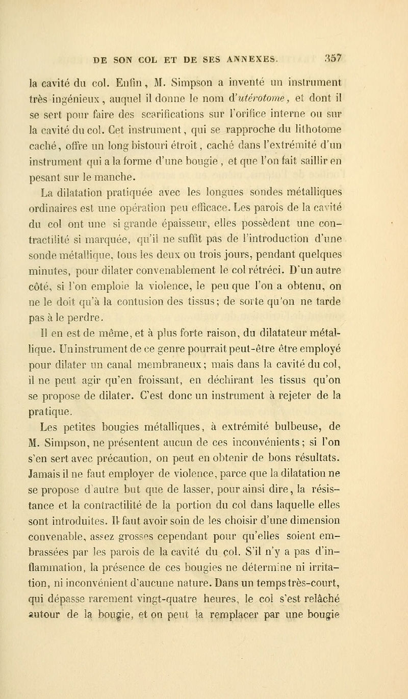 la cavité du col. Enfin, M. Simpson a inventé un instrument très ingénieux, auquel il donne le nom d'utérototne, et dont il se sert pour faire des scarifications sur l'orifice interne ou sur la cavité du col. Cet instrument, qui se rapproche du lithotome caché, offre un long bistouri étroit, caché dans l'extrémité d'un instrument qui a la forme d'une bougie , et que l'on fait saillir en pesant sur le manche. La dilatation pratiquée avec les longues sondes métalliques ordinaires est une opération peu efficace. Les parois de la cavité du col ont une si grande épaisseur, elles possèdent une con- tractilité si marquée, qu'il ne suffit pas de l'introduction d'une sonde métallique, tous les deux ou trois jours, pendant quelques minutes, pour dilater convenablement le col rétréci. D'un autre côté, si l'on emploie la violence, le peu que l'on a obtenu, on ne le doit qu'à la contusion des tissus; de sorte qu'on ne tarde pas aie perdre. Il en est de même, et à plus forte raison, du dilatateur métal- lique. Uninstrument de ce genre pourrait peut-être être employé pour dilater un canal membraneux; mais dans la cavité du col, il ne peut agir qu'en froissant, en déchirant les tissus qu'on se propose de dilater. C'est donc un instrument à rejeter de la pratique. Les petites bougies métalliques, à extrémité bulbeuse, de M. Simpson, ne présentent aucun de ces inconvénients; si Ton s'en sert avec précaution, on peut en obtenir de bons résultats. Jamais il ne faut employer de violence, parce que la dilatation ne se propose d autre but que de lasser, pour ainsi dire, la résis- tance et la contractilité de la portion du col dans laquelle elles sont introduites. Itfaut avoir soin de les choisir d'une dimension convenable, assez grosses cependant pour qu'elles soient em- brassées par les parois de la cavité du col. S'il n'y a pas d'in- flammation, la présence de ces bougies ne détermine ni irrita- tion, ni inconvénient d'aucune nature. Dans un temps très-court, qui dépasse rarement vingt-quatre heures, le coi s'est relâché autour de la bougie, et on peut la remplacer par une bougie