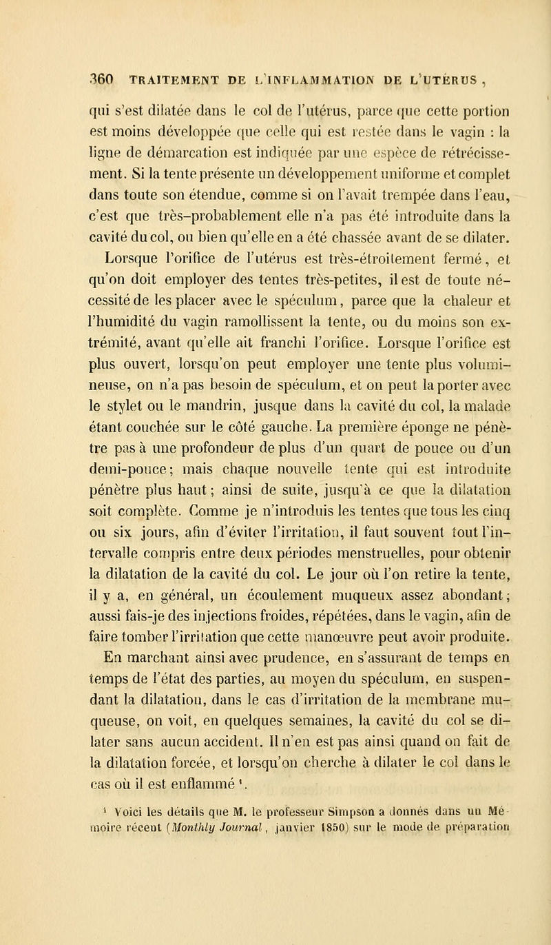qui s'est dilatée dans le col de l'utérus, parce ({ue cette portion est moins développée que celle qui est restée dans le vagin : la ligne de démarcation est indiquée par une espèce de rétrécisse- ment. Si la tente présente un développement uniforme et complet dans toute son étendue, comme si on l'avait trempée dans l'eau, c'est que très-probablement elle n'a pas été introduite dans la cavité du col, ou bien qu'elle en a été chassée avant de se dilater. Lorsque rorifice de l'utérus est très-étroilement fermé, et qu'on doit employer des tentes très-petites, il est de toute né- cessité de les placer avec le spéculum, parce que la chaleur et l'humidité du vagin ramollissent la tente, ou du moins son ex- trémité, avant qu'elle ait franchi l'orifice. Lorsque l'orifice est plus ouvert, lorsqu'on peut employer une tente plus volumi- neuse, on n'a pas besoin de spéculum, et on peut la porter avec le stylet ou le mandrin, jusque dans la cavité du col, la malade étant couchée sur le côté gauche. La première éponge ne pénè- tre pas à une profondeur de plus d'un quart de pouce ou d'un demi-pouce; mais chaque nouvelle lente qui est introduite pénètre plus haut ; ainsi de suite, jusqu'à ce que la dilatation soit complète. Comme je n'introduis les tentes que tous les cinq ou six jours, afin d'éviter l'irritation, il faut souvent tout l'in- tervalle compris entre deux périodes menstruelles, pour obtenir la dilatation de la cavité du col. Le jour où l'on retire la tente, il y a, en général, un écoulement muqueux assez abondant ; aussi fais-je des injections froides, répétées, dans le vagin, afin de faire tomber l'irriîation que cette manœuvre peut avoir produite. En marchant ainsi avec prudence, en s'assurant de temps en temps de l'état des parties, au moyen du spéculum, en suspen- dant la dilatation, dans le cas d'irritation de la membrane mu- queuse, on voit, en quelques semaines, la cavité du col se di- later sans aucun accident. Il n'en est pas ainsi quand on fait de la dilatation forcée, et lorsqu'on cherche à dilater le col dans le cas où il est enflammé '. ' Voici les détails que M. le professeur Simpson a donnés dans un Mé moire récent {Monlhiy Journal, janvier 1850) sur le mode de préparation