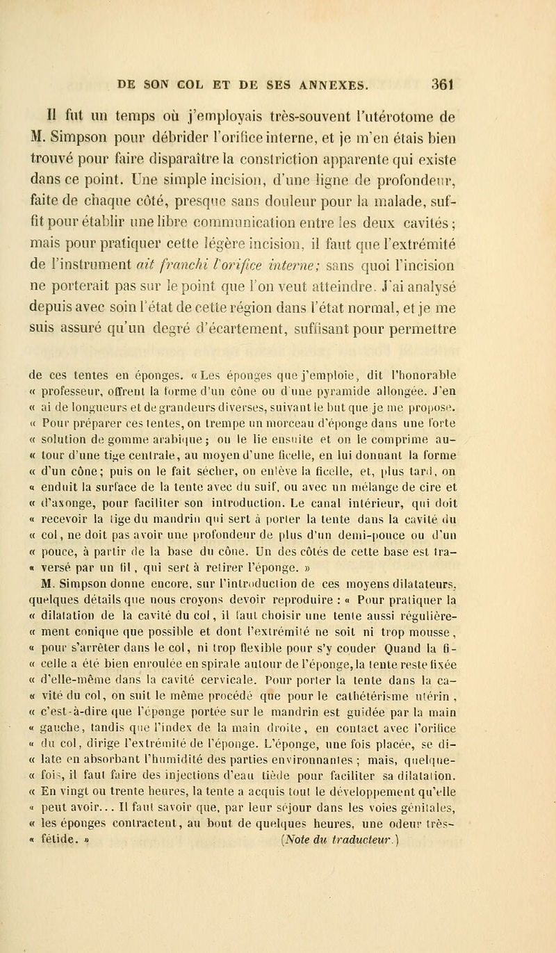 II fut un temps où j'employais très-souvent l'utérotonie de M. Simpson pour débrider l'orifice interne, et je m'en étais bien trouvé pour faire disparaître la constriction apparente qui existe dans ce point. Une simple incision, d'une ligne de profondeur, faite de chaque côté, presque sans douleur pour la malade, suf- fit pour établir une libre communication entre les deux cavités ; mais pour pratiquer cette légère incision, il faut que l'extrémité de l'instrument ait franchi lorifice interne; sans quoi Tincision ne porterait pas sur le point que l'on veut atteindre. Jai analysé depuis avec soin l'état de cette région dans l'état normal, et je me suis assuré qu'un degré d'écartement, suffisant pour permettre de ces tentes en éponges. «Les éponges que j'emploie, dit l'honorable « professeur, offrent la torme d'un cône ou d'une pyramide allongée. J'en « ai de longueurs et de grandeurs diverses, suivant le but que je uie propose, « Pour préparer ces lentes, on trempe un morceau d'épongé dans une forte « solution de gomme araliique ; on le lie ensuite et on le comprime au- « tour d'une tige centrale, au mojend'une ficelle, en lui donnant la forme « d'un cône; puis on le fait sécher, on enlève la ficelle, et, plus tard, on o enduit la surface de la lente avec du suif, ou avec un mélange de cire et « d'axonge, pour faciliter son introducUon. Le canal intérieur, qui doit « recevoir la lige du mandrin qui sert à porter la tente dans la cavité du « col, ne doit pas avoir une profondeur de plus d'un demi-pouce ou d'un « pouce, à partir de la base du cône. Un des côtés de cette base est tra- « versé par un (il, qui sert à retirer l'éponge. » M. Simpson donne encore, sur l'intrtiduction de ces moyens dilatateurs, quelques détails que nous croyons devoir reproduire : « Pour pratiquer la « dilatation de la cavité du col, il faut choisir une tente aussi régulière- « ment conique que possible et dont l'extrémité ne soit ni trop mousse, « pour s'arrêter dans le col, ni trop flexible pour s'y couder Quand la fi- « celle a été bien enroulée en spirale autour de l'éponge, la lente reste fixée « d'elle-même dans la cavité cervicale. Pour porter la tente dans la ca- « vite du col, on suit le même procédé que pour le calhéléris^me utérin , « c'est-à-dire que l'éponge portée sur le mandrin est guidée par la main « gauche, tandis que l'index de la main droite, en contact avec l'orilice « du col, dirige l'extrémité de l'éponge. L'éponge, une fois placée, se di- « late en absorbant l'humidité des parties environnantes ; mais, quelque- « fois il fai f'iire des injections d'eau tiède pour faciliter sa dilatation. « En vingt ou trente heures, la tente a acquis tout le développement qu'elle « peut avoir... Il faut savoir que, par leur séjour dans les voies génitales, « les éponges contractent, au bout de quelques heures, une odeur très- « fétide. » {Note du traducteur.)