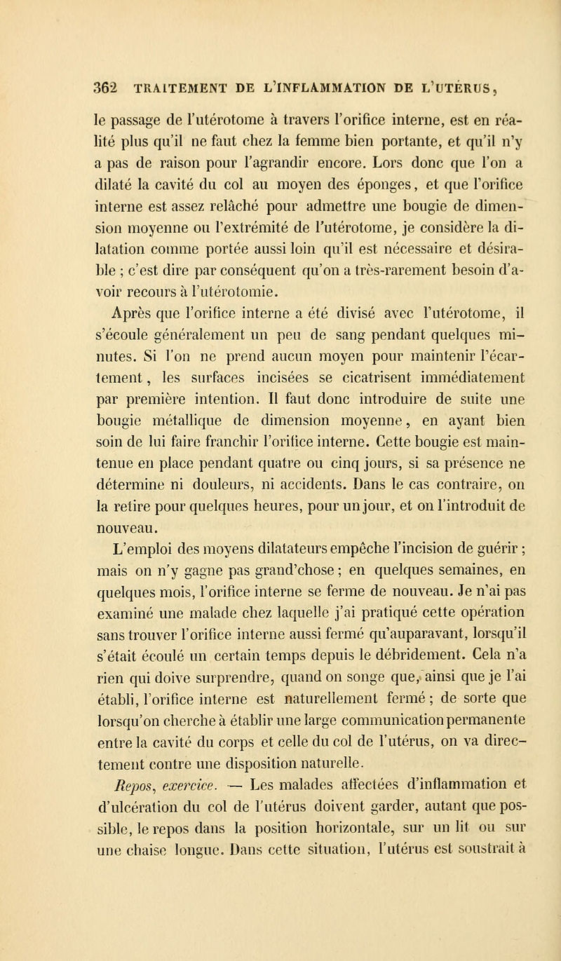 le passage de l'utérotome à travers l'orifice interne, est en réa- lité plus qu'il ne faut chez la femme bien portante, et qu'il n'y a pas de raison pour l'agrandir encore. Lors donc que l'on a dilaté la cavité du col au moyen des éponges, et que forifice interne est assez relâché pour admettre une bougie de dimen- sion moyenne ou l'extrémité de l'utérotome, je considère la di- latation comme portée aussi loin qu'il est nécessaire et désira- ble ; c'est dire par conséquent qu'on a très-rarement besoin d'a- voir recours à l'utérotomie. Après que l'orifice interne a été divisé avec l'utérotome, il s'écoule généralement un peu de sang pendant quelques mi- nutes. Si l'on ne prend aucun moyen pour maintenir l'écar- tement, les surfaces incisées se cicatrisent immédiatement par première intention. Il faut donc introduire de suite une bougie métallique de dimension moyenne, en ayant bien soin de lui faire franchir l'orifice interne. Cette bougie est main- tenue en place pendant quatre ou cinq jours, si sa présence ne détermine ni douleurs, ni accidents. Dans le cas contraire, on la retire pour quelques heures, pour un jour, et on l'introduit de nouveau. L'emploi des moyens dilatateurs empêche l'incision de guérir ; mais on n'y gagne pas grand'chose ; en quelques semaines, en quelques mois, l'orifice interne se ferme de nouveau. Je n'ai pas examiné une malade chez laquelle j'ai pratiqué cette opération sans trouver l'orifice interne aussi fermé qu'auparavant, lorsqu'il s'était écoulé un certain temps depuis le débridement. Cela n'a rien qui doive surprendre, quand on songe que, ainsi que je l'ai établi, l'orifice interne est naturellement fermé; de sorte que lorsqu'on cherche à établir une large communication permanente entre la cavité du corps et celle du col de l'utérus, on va direc- tement contre une disposition naturelle. Repos^ exercice. — Les malades affectées d'inflammation et d'ulcération du col de l'utérus doivent garder, autant que pos- sible, le repos dans la position horizontale, sur un lit ou sur une chaise longue. Dans cette situation, l'utérus est soustrait à