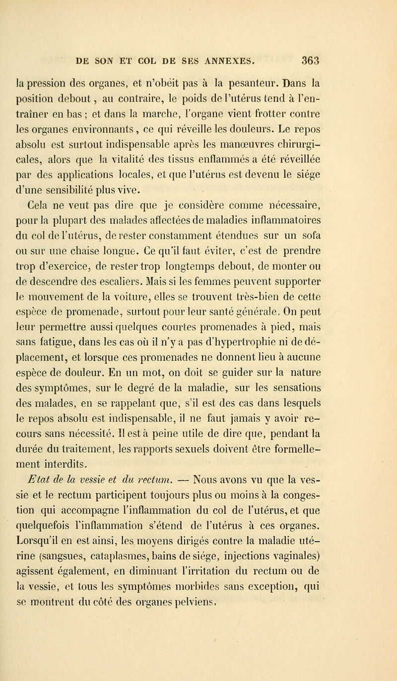 la pression des organes, et n'obéit pas à la pesanteur. Dans la position debout, au contraire, le poids de l'utérus tend à l'en- traîner en bas ; et dans la marche, l'organe vient frotter contre les organes environnants, ce qui réveille les douleurs. Le repos absolu est surtout indispensable après les manœuvres chirurgi- cales, alors que la vitalité des tissus enflammés a été réveillée par des applications locales, et que l'utérus est devenu le siège d'une sensibilité plus vive. Cela ne veut pas dire que je considère comme nécessaire, pour la plupart des malades affectées de maladies inflammatoires du col de l'utérus, de rester constamment étendues sur un sofa ou sur une chaise longue. Ce qu'il faut éviter, c'est de prendre trop d'exercice, de rester trop longtemps debout, de monter ou de descendre des escaliers. Mais si les femmes peuvent supporter le mouvement de la voiture, elles se trouvent très-bien de cette espèce de promenade, surtout pour leur santé générale, On peut leur permettre aussi quelques courtes promenades à pied, mais sans fatigue, dans les cas où il n'y a pas d'hypertrophie ni de dé- placement, et lorsque ces promenades ne donnent lieu à aucune espèce de douleur. En un mot, on doit se guider sur la nature des symptômes, sur le degré de la maladie, sur les sensations des malades, en se rappelant que, s'il est des cas dans lesquels le repos absolu est indispensable, il ne faut jamais y avoir re- cours sans nécessité. Il est à peine utile de dire que, pendant la durée du traitement, les rapports sexuels doivent être formelle- ment interdits. Etat de la vessie et du rectum. — Nous avons vu que la ves- sie et le rectum participent toujours plus ou moins à la conges- tion qui accompagne l'inflammation du col de l'utérus, et que quelquefois l'inflammation s'étend de l'utérus à ces organes. Lorsqu'il en est ainsi, les moyens dirigés contre la maladie uté- rine (sangsues, cataplasmes, bains de siège, injections vaginales) agissent également, en diminuant l'irritation du rectum ou de la vessie, et tous les symptômes morbides sans exception, qui se montrent du côté des organes pelviens.