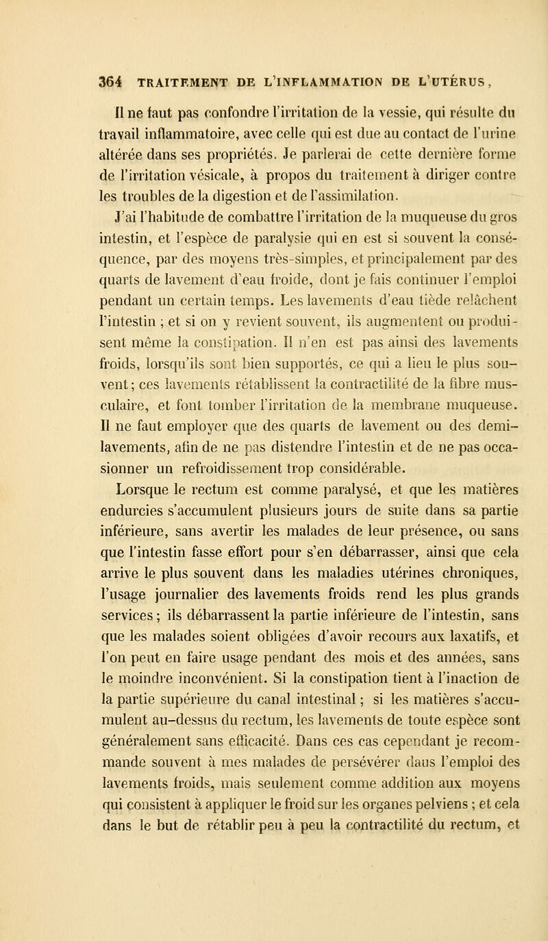 Il ne faut pas confondre l'irritation de la vessie, qui résulte du travail inflammatoire, avec celle qui est due au contact de l'urine altérée dans ses propriétés. Je parlerai de cette dernière forme de l'irritation vésicale, à propos du traitement à diriger contre les troubles de la digestion et de Tassimilation. J'ai l'habitude de combattre l'irritation de la muqueuse du gros intestin, et l'espèce de paralysie qui en est si souvent la consé- quence, par des moyens très-simples, et principalement par des quarts de lavement d'eau froide, dont je fais continuer l'emploi pendant un certain temps. Les lavements d'eau tiède relâchent l'intestin ; et si on y revient souvent, ils augmentent ou produi- sent même la constipation. Il n'en est pas ainsi des lavements froids, lorsqu'ils sont bien supportés, ce qui a lieu le plus sou- vent ; ces lavements rétablissent la contractilité de la fibre mus- culaire, et font tomber l'irritation de la membrane muqueuse. Il ne faut employer que des quarts de lavement ou des demi- lavements, afin de ne pas distendre l'intestin et de ne pas occa- sionner un refroidissement trop considérable. Lorsque le rectum est comme paralysé, et que les matières endurcies s'accumulent plusieurs jours de suite dans sa partie inférieure, sans avertir les malades de leur présence, ou sans que l'intestin fasse effort pour s'en débarrasser, ainsi que cela arrive le plus souvent dans les maladies utérines chroniques, l'usage journalier des lavements froids rend les plus grands services; ils débarrassent la partie inférieure de l'intestin, sans que les malades soient obligées d'avoir recours aux laxatifs, et l'on peut en faire usage pendant des mois et des années, sans le moindre inconvénient. Si la constipation tient à l'inaction de la partie supérieure du canal intestinal ; si les matières s'accu- mulent au-dessus du rectum, les lavements de toute espèce sont généralement sans efficacité. Dans ces cas cependant je recom- mande souvent à mes malades de persévérer daus l'emploi des lavements froids, mais seulement comme addition aux moyens qui consistent à appliquer le froid sur les organes pelviens ; et cela dans le but de rétablir peu à peu la contractilité du rectum, et